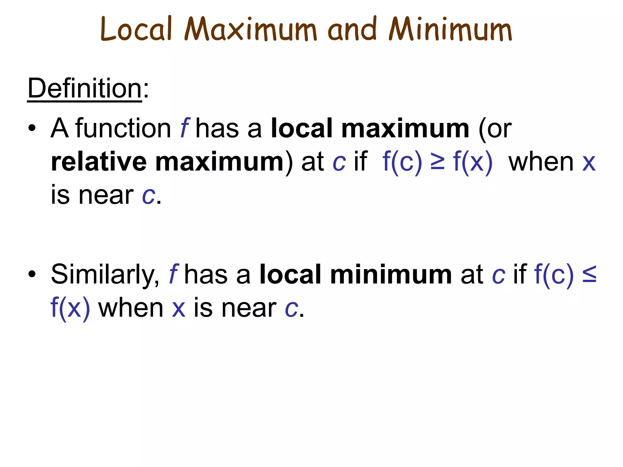 Definition:
• A function f has a local maximum (or
relative maximum) at c if f(c) ≥ f(x) when x
is near c.
• Similarly, f has a local minimum at c if f(c) ≤
f(x) when x is near c.
Local Maximum and Minimum
 