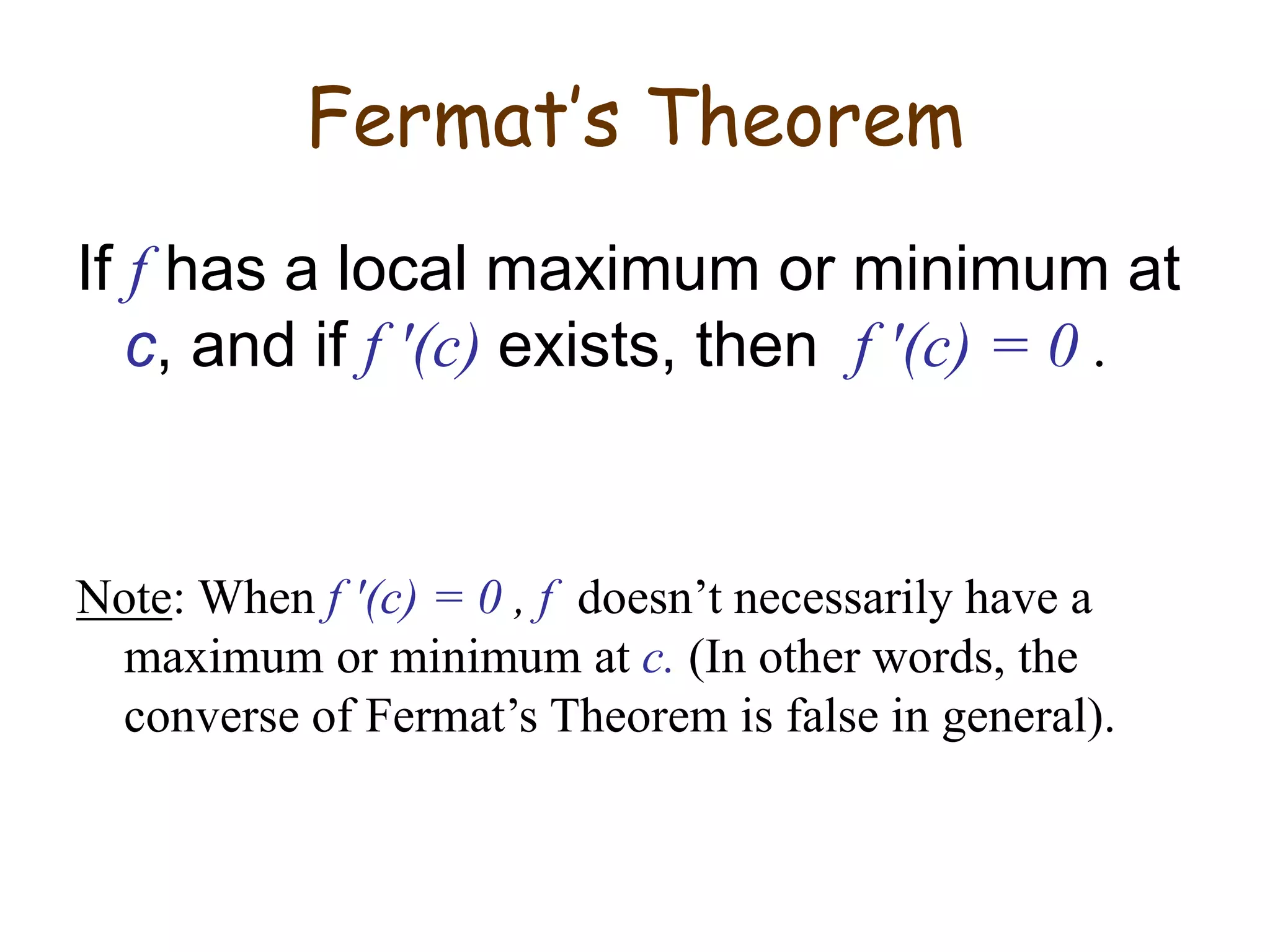 Fermat’s Theorem
If f has a local maximum or minimum at
c, and if f ′(c) exists, then f ′(c) = 0 .
Note: When f ′(c) = 0 , f doesn’t necessarily have a
maximum or minimum at c. (In other words, the
converse of Fermat’s Theorem is false in general).
 