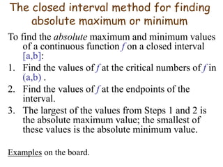 The closed interval method for finding
absolute maximum or minimum
To find the absolute maximum and minimum values
of a continuous function f on a closed interval
[a,b]:
1. Find the values of f at the critical numbers of f in
(a,b) .
2. Find the values of f at the endpoints of the
interval.
3. The largest of the values from Steps 1 and 2 is
the absolute maximum value; the smallest of
these values is the absolute minimum value.
Examples on the board.
 
