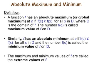 Definition:
• A function f has an absolute maximum (or global
maximum) at c if f(c) ≥ f(x) for all x in D, where D
is the domain of f. The number f(c) is called
maximum value of f on D.
• Similarly, f has an absolute minimum at c if f(c) ≤
f(x) for all x in D and the number f(c) is called the
minimum value of f on D.
• The maximum and minimum values of f are called
the extreme values of f.
Absolute Maximum and Minimum
 