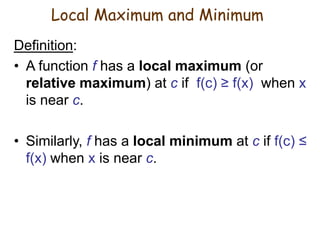 Definition:
• A function f has a local maximum (or
relative maximum) at c if f(c) ≥ f(x) when x
is near c.
• Similarly, f has a local minimum at c if f(c) ≤
f(x) when x is near c.
Local Maximum and Minimum
 