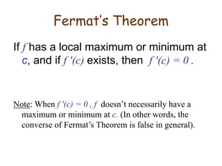 Fermat’s Theorem
If f has a local maximum or minimum at
c, and if f ′(c) exists, then f ′(c) = 0 .
Note: When f ′(c) = 0 , f doesn’t necessarily have a
maximum or minimum at c. (In other words, the
converse of Fermat’s Theorem is false in general).
 