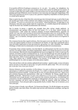 Il est parfois difficile d'expliquer comment on s'y est pris : les gestes, les métaphores, les
histoires, les images, tout ce qui a pu m'aider à mieux faire cerner la réalité par les acteurs. Il
n'est pas évident que j'aie rendu compte ici de mon action avec les mots les plus appropriés : ma
pratique participe d'éléments encore inconnus et me reste pour une large part énigmatique. Elle
relève de la question de savoir ce que je suis, question à laquelle je répondrais en disant qu'on ne
se connaît qu'en agissant.
Dans ce genre de crise, il faut bien être conscient que rien n'est joué tant que ce qu'on fait n'a pas
été reconnu par l'Autre. Il faut continuer sans relâche à susciter l'action, à s'intéresser à l'autre, à
le valoriser. "L'action est structurée par sa narrabilité", disait Paul Ricoeur. Il s'agit dans ce cas
d'instaurer, bien plus qu'un simple esprit de coopération, un véritable dispositif de médiation. Il
s'agit de favoriser une véritable reconnaissance des hommes.
Sur le terrain, la presse a apporté par exemple bien plus qu'une simple publicité : la
reconnaissance que quelque chose de réel s'est passé. Il y a eu deux autres niveaux de
reconnaissance : celle venant des instances étatiques (Conseil d'administration, ministère de
tutelle, etc.) qui ont certes reconnu le travail de restructuration mais avec un profil bas, sans
doute pour ne pas susciter des revendications. Il y a aussi cette rencontre au séminaire "Vie des
affaires", qui, à sa manière, témoigne qu'une action a eu lieu, valide ses traces et en légitime la
stratégie.
On a toujours besoin d'un regard extérieur, d'un tiers pour avoir une idée de ce que l'on fait et
éviter une relation duelle en miroir ou la démesure de l'hybris. Il s'agit d'un contrepoids utile à
mon inévitable implication en tant que praticien, qui permet en outre d'installer une relation
d'échange et fonde ainsi la connaissance en tant qu'elle procède de la reconnaissance.
Et pourtant, d'une certaine manière, tout était déjà là : le redressement s'est fait avec les mêmes
ouvriers, les mêmes cadres, les mêmes équipements. Même si j'ai donné du pouvoir à ceux qui
n'en avaient pas. Mon travail a été principalement de trouver un rapport de vivant à vivant avec les
mineurs, de mettre en place un dispositif de vie. Je me suis branché par une sorte de greffe sur
des processus naturels que je pressentais intuitivement. Je sentais qu'il y avait encore de la vie
dans cette mine, même si on n'y parlait que du déclin et de sa fermeture dans les quinze années à
venir. Mais quinze ans à l'échelle humaine, c'est énorme. Il me fallait donc instaurer une
problématique de vie, créer un espace où la mine puisse respirer.
Pour cela ma force a été une certaine authenticité provocatrice : quand je parle, on me croit parce
qu'on voit que je crois dans ce que je dis. Les gens m'ont dit, après-coup :"On a été encouragé
par le fait que vous n'ayez pas eu peur".
Dernier élément, non des moindres, la Providence. Les gens se plient aux rapports de force
mécaniques et oublient la puissance de l'Esprit. Il y a dans ce type de situation une véritable
dimension de gestion mentale : au plus fort de la crise, les gens priaient pour moi. Après avoir
pris certaines mesures très spectaculaires telles que la fermeture du bureau central dans la
capitale, on m'a dit : "Maintenant, les gens vont commencer à croire en vous". Il fallait pour cela
fonctionner sur le mode du pari, savoir s'autoriser des solutions alternatives, révolutionner les
consciences. En fait, le phénomène central de ce redressement a été une "mise en intrigue" dont
les trois caractères ont été le coup de théâtre et l'effet de surprise, l'effet des émotions, la
reconnaissance. Tout cela peut après-coup paraître facile, évident. Mais sur le moment, ça ne
l'est certes pas.
J'ai tout connu à Jerada, tout affronté. J'ai beaucoup dérangé. J'ai dû développer une gestion
parfois brutale, sans états d'âme. On oublie trop souvent cette dimension archaïque, sauvage de
la gestion.

© École de Paris du management - 94 bd du Montparnasse - 75014 Paris
tel : 01 42 79 40 80 - fax : 01 43 21 56 84 - email : ecopar@paris.ensmp.fr - http://www.ecole.org
5

 
