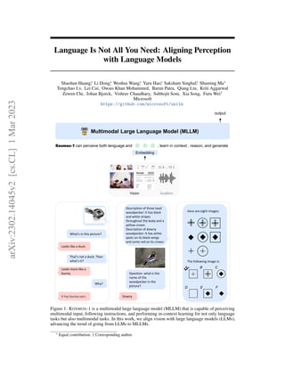 Language Is Not All You Need: Aligning Perception
with Language Models
Shaohan Huang∗
, Li Dong∗
, Wenhui Wang∗
, Yaru Hao∗
, Saksham Singhal∗
, Shuming Ma∗
Tengchao Lv, Lei Cui, Owais Khan Mohammed, Barun Patra, Qiang Liu, Kriti Aggarwal
Zewen Chi, Johan Bjorck, Vishrav Chaudhary, Subhojit Som, Xia Song, Furu Wei†
Microsoft
https://github.com/microsoft/unilm
What's in this picture?
Looks like a duck.
That’s not a duck. Then
what’s it?
Looks more like a
bunny.
Why?
It has bunny ears.
Description of three toed
woodpecker: It has black
and white stripes
throughout the body and a
yellow crown.
Description of downy
woodpecker: It has white
spots on its black wings
and some red on its crown.
Question: what is the
name of the
woodpecker in the
picture?
Downy
Here are eight images:
The following image is:
Multimodal Large Language Model (MLLM)
Embedding
output
Kosmos-1 can perceive both language and , learn in context , reason, and generate
Vision Audition
31 8 … 70 2
A B C
D E F
Figure 1: KOSMOS-1 is a multimodal large language model (MLLM) that is capable of perceiving
multimodal input, following instructions, and performing in-context learning for not only language
tasks but also multimodal tasks. In this work, we align vision with large language models (LLMs),
advancing the trend of going from LLMs to MLLMs.
∗
Equal contribution. † Corresponding author.
arXiv:2302.14045v2
[cs.CL]
1
Mar
2023
 