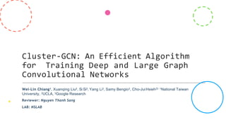 Cluster-GCN: An Efficient Algorithm
for Training Deep and Large Graph
Convolutional Networks
Wei-Lin Chiang1, Xuanqing Liu2, Si Si3, Yang Li3, Samy Bengio3, Cho-JuiHsieh23 1National Taiwan
University, 2UCLA, 3Google Research
Reviewer: Nguyen Thanh Sang
LAB: NSLAB
 