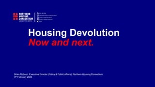 Housing Devolution
Now and next.
Brian Robson, Executive Director (Policy & Public Affairs), Northern Housing Consortium
9th February 2023
 