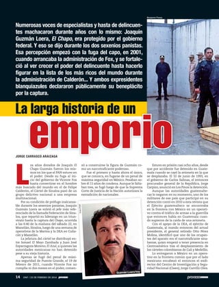 L
os años dorados de Joaquín El
Chapo Guzmán fueron los mis-
mos en los que el PAN estuvo en
el poder. Desde su fuga al ini-
cio del gobierno de Vicente Fox
hasta convertirse en el hombre
más buscado del mundo en el de Felipe
Calderón, el Cártel de Sinaloa pasó de un
grupo delictivo nacional a una empresa
multinacional.
Por su condición de prófugo inalcanza-
ble durante los sexenios panistas, Joaquín
Guzmán Loera se volvió el jefe más refe-
renciado de la llamada Federación de Sina-
loa, que repartió su liderazgo en un triun-
virato hasta la captura del Chapo, ocurrida
a las 6:40 de la mañana del sábado 22, en
Mazatlán, Sinaloa, luego de una semana de
operativos de la Marina y la DEA en Culia-
cán y Mazatlán.
La jefatura del cártel se distribuyó en-
tre Ismael El Mayo Zambada y Juan José
Esparragoza Moreno, El Azul, a quienes las
autoridades mexicanas no han detenido
pese a su vieja historia.
Apenas se fugó del penal de máxi-
ma seguridad de Puente Grande, el 19 de
febrero de 2011, cuando Vicente Fox no
cumplía ni dos meses en el poder, comen-
Numerosas voces de especialistas y hasta de delincuen-
tes machacaron durante años con lo mismo: Joaquín
Guzmán Loera, El Chapo, era protegido por el gobierno
federal. Y eso se dijo durante los dos sexenios panistas.
Esa percepción empezó con la fuga del capo, en 2001,
cuando arrancaba la administración de Fox, y se fortale-
ció al ver crecer el poder del delincuente hasta hacerlo
figurar en la lista de los más ricos del mundo durante
la administración de Calderón... Y ambos expresidentes
blanquiazules declararon públicamente su beneplácito
por la captura.
JORGE CARRASCO ARAIZAGA
zó a construirse la figura de Guzmán co-
mo un narcotraficante poderoso.
Fue el primero y hasta ahora el único,
que se conozca, en fugarse de un penal de
máxima seguridad en México. Pesaban so-
bre él 11 años de condena.Aunque le falta-
ban tres, se fugó luego de que la Suprema
Corte de Justicia de la Nación autorizara la
extradición de nacionales.
Estuvo en prisión casi ocho años, desde
que por accidente fue detenido en Guate-
mala cuando se cayó la avioneta en la que
se desplazaba. El 10 de junio de 1993, en
el gobierno de Carlos Salinas, el entonces
procurador general de la República, Jorge
Carpizo, anunció en Los Pinos la detención.
Aunque las autoridades guatemalte-
cas lo negaron en su momento, uno de los
militares de ese país que participó en su
detención contó en 2010 a esta revista que
el Ejército guatemalteco se encontraba
en la frontera con México en un operati-
vo contra el tráfico de armas a la guerrilla
que entonces había en Guatemala cuan-
do supieron de la caída de una avioneta.
Con el apoyo de la DEA, el ejército de
Guatemala, al mando entonces del actual
presidente, el general retirado Otto Pérez
Molina, identificó que uno de los ocupan-
tes del aparato era el narcotraficante sina-
loense, quien empezó a tener presencia en
Centroamérica tras el desplazamiento de
los cárteles colombianos de Cali y Medellín.
Lo entregaron a México en un opera-
tivo en la frontera común que por el lado
mexicano encabezó el entonces el exdi-
rector del Centro de Investigación y Segu-
ridad Nacional (Cisen), Jorge Carrillo Olea.
La larga historia de un
emporio
Benjamín Flores
FotoPGR
Guzmán Loera hoy
14 1947 / 23 DE FEBRERO DE 2014
 