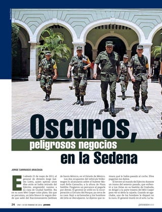 JORGE CARRASCO ARAIZAGA
E
l sábado 21 de mayo de 2011, el
general de división Jorge Juá-
rez Loera, quien apenas unos
días atrás se había retirado del
Ejército, emprendió camino a
su casa de Ciudad Satélite. Iba
en su auto Mini Cooper color plata. Sin que
se percatara, un Jetta blanco lo seguía des-
de que salió del fraccionamiento Jardines
BenjamínFlores
de Santa Mónica, en el Estado de México.
Los dos ocupantes del vehículo Volks-
wagen lo alcanzaron sobre el bulevar Ma-
nuel Ávila Camacho, a la altura de Plaza
Satélite. Fingieron un percance al pegarle
por detrás. El general se orilló en la incor-
poración a Circuito del Parque, ya cerca de
su casa. Bajó a reclamarles y los hombres
del Jetta se disculparon. Le dijeron que re-
visara qué le había pasado al coche. Ellos
pagarían los daños.
El tercero al mando del Ejército durante
un tramo del sexenio pasado, que enfren-
tó a Los Zetas en su bastión de Coahuila,
se dirigió a la parte trasera del Mini Cooper
para ver si abría la cajuela. Cuando se aga-
chaba, uno de los hombres le disparó en
la nuca. El general murió en el acto. La ba-
Oscuros,peligrosos negocios
en la Sedena
24 1947 / 23 DE FEBRERO DE 2014
 