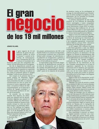 30 1947 / 23 DE FEBRERO DE 2014
JENARO VILLAMIL
U
n gran negocio de 19 mil
millones de pesos del pre-
supuesto público se inició
el viernes 7, cuando la Se-
cretaría de Comunicacio-
nes y Transportes (SCT) dio
a conocer el resultado de la
licitación para que dos compañías ofre-
cieran 120 mil televisores de 24 pulgadas.
Ese día la dependencia anunció que
por conducto de la Secretaría de Desarrollo
Social (Sedesol) los aparatos se repartirán
en Nuevo Laredo y Reynosa, las plazas en
las cuales se pretende aplicar el “apagón
analógico” antes de que termine el año.
Esa compra es la primera fase de la
nueva política de Televisión Digital
Terrestre (TDT) que aplicará la SCT
hasta diciembre de 2015. La reforma
constitucional de 2013 le quitó los
recursos al nuevo organismo regu-
lador –el Instituto Federal de Tele-
comunicaciones– en el tema de la
política de “apagón analógico” y
las licitaciones quedaron en ma-
nos de la secretaría.
De acuerdo con su titular,
Gerardo Ruiz Esparza, los televi-
sores son mejores que los decodi-
ficadores digitales que repartió la
Comisión Federal de Telecomuni-
caciones (Cofetel) enTijuana el año
pasado, aunque su costo sea siete
veces mayor y se pretendan distri-
buir en 15.6 millones de hogares
antes de la fecha del “apagón analó-
gico”: el 31 de diciembre de 2015. En
pleno año electoral federal, la SCT y la
Sedesol repartirán televisores.
Al participar en la
IV Reunión Ple-
naria de
El gran
de los 19 mil millones
negocio
los grupos parlamentarios del PRI y del
Partido Verde en la Cámara de Diputados,
el funcionario confirmó que el Ejecutivo
federal pidió entregar las televisiones a
la población en marginación y pobreza y
calculó que el proyecto costará “entre 18
mil y 19 mil millones de pesos”.
El especialista Jorge Fernando Negre-
te, director de Mediatelecom, escribió en
su sitio de información que la decisión
de cambiar decodificadores por televiso-
res digitales es “irresponsable e injustifi-
cable”, pues en la mayoría de los países
de América Latina se ha privilegiado la
entrega de decodificadores que transfor-
man la señal analógica en digital, y no de
televisores. Así ha sucedido en Ecuador,
Argentina y Venezuela, expuso.
La primera adquisición de este mega-
proyecto de 15.6 millones de televisores
estuvo restringida a cuatro compañías:
Comercializadora Milenio S.A. de C.V. (Dia-
mond Electronics), Grupo HTJC & Asocia-
dos (Foxconn Baja California S.A. de C.V.),
Teletec México S.A. de C.V. (que antes ganó
el reparto de decodificadores en Tijuana) y
la coreana Samsung Electronics México.
Según el acta de notificación del fallo
–copia de la cual pudo consultar Proceso–,
la oferta de Samsung fue desechada por
ofrecer televisores de mayor resolución,
y las compañías ganadoras –Comerciali-
zadora Milenio y Grupo HTJC– ofrecieron
aparatos de mil 990 pesos por unidad.
La SCT pagará 138.5 millones de pesos
a cada firma ganadora y cada una deberá
entregar 60 mil. En otras palabras, la prime-
ra fase del reparto tendrá un costo de 277
millones de pesos y se destinará a 120 mil
hogares. En Tijuana se desembolsaron 360
millones de pesos por la entrega de 192 mil
60 decodificadores en otros tantos hogares.
A diferencia del “apagón analógico”
realizado en Tijuana en junio de 2013,
la repartición de los televisores en las
dos ciudades tamaulipecas no la hará el
organismo regulador de las telecomu-
nicaciones sino la Sedesol, que supuesta-
mente tiene un padrón de beneficiarios,
cada uno de los cuales deberá acudir a
centros de acopio para recibir su aparato.
La notificación se hará llegar a los hogares
a través de Sepomex.
Según el fallo de la adquisición, la SCT
establece que las dos compañías ganado-
ras están obligadas a:
“Manejar una mesa de servicio a través
de un número 01-800,en el cual se atiendan
dudas respecto del manejo y garantías del
equipo. Como mínimo, deberá contar con
un centro de atención especial al usuario en
cada punto (Nuevo Laredo y Reynosa).
“Todas las entregas que se realicen a
partir del 9 de marzo de 2014 deberán traer
el logo institucional que deberá ser adheri-
do en la parte frontal inferior izquierda del
bisel o al centro de la base del pedestal.”
La licitación no incluyó la dotación de
antenas exteriores. Según el reporte de la
Cofetel, en Tijuana, por la topografía de
la ciudad, existían zonas en las cuales la
recepción de la señal de televisión abier-
ta es débil o inexistente. Lo mismo podría
suceder en Reynosa y Nuevo Laredo.
Para conectarse a internet, un televi-
sor digital necesita contratar una cone-
xión de cable que provea banda ancha.
Esto no se incluye en Reynosa ni en Nuevo
Laredo. Reportes internos de la SCT –cuya
Benjamin Flores
Ruiz Esparza. Favoritismo
 
