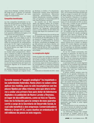 copia obtuvo Proceso– también advierten
del riesgo de que se genere “un mercado
negro de vales o televisores”, así como
riesgos de duplicidades.
Compañías beneﬁciadas
Las dos compañías beneficiadas no ha-
bían sido mencionadas en ninguno de los
proyectos de TDT. El caso de Grupo HTCJ,
representado por Juan Pablo Martínez
Martínez, está asociada a la compañía
taiwanesa Foxconn, que no se dedicaba a
los televisores digitales, sino a la maqui-
la de aparatos telefónicos de Apple y a la
manufactura de computadoras.
En mayo pasado El Diario de Ciudad
Juárez publicó una nota según la cual la
filial juarense de Foxconn, PCE Techno-
logy Juárez, fue la segunda mayor expor-
tadora de manufactura de computadoras
en el país. En 2011 logró el equivalente a
2% de las ventas nacionales, sólo detrás
de General Motors, que logró 2.5% de las
exportaciones.
Foxconn compró en 2003 una planta
en Ciudad Juárez perteneciente a Moto-
rola y comenzó en 2009 las operaciones
de un complejo industrial en San Jeróni-
mo, Chihuahua, para ensamblar compu-
tadoras en un área de 240 hectáreas. En
2011 adquirió la manufacturera Scientific
Atlanta de Cisco y este 2014 se convertirá
en una de las beneficiarias del reparto de
televisores digitales en la frontera norte
del país.
Comercializadora Milenio, denomina-
da también Diamond Electronics S.A. de
C.V., creada y dirigida por Augusto Arria-
ga Abraham, se dedica a “la adquisición,
enajenación, compra, venta, importación,
exportación, manufactura, fabricación,
reparación, mantenimiento, almacena-
miento, distribución, comisión, consigna-
ción y, en general, la comercialización de
toda clase de bienes y servicios”.
De acuerdo con el folio mercantil
186/97 del Registro Público de la Propie-
dad del Distrito Federal, la firma fue crea-
da el 25 de mayo de 1994. En 2001 Arriaga
Abraham fue designado administrador
único y el 28 de febrero de 2013 María del
Carmen Mar Reyes fue nombrada su apo-
derada.
Diamond Electronics fue una de las más
de 20 empresas que intentaron participar
en la licitación de decodificadores en Tijua-
na, durante el “apagón analógico” de 2013.
De acuerdo con proveedores de servicios
de Tijuana, consultados por Proceso, Arria-
ga solía presumir una buena relación con
Diego Fernández de Cevallos, el candidato
presidencial del PAN en 1994, y con Héctor
Osuna, exalcalde de Tijuana y expresidente
de la Cofetel.
La conspiración digital
Desde el origen de la definición de la polí-
tica de TDT, en julio de 2004, la transición
del modelo analógico al digital en los me-
dios electrónicos ha sido “accidentada, de
ocurrencias, según los tiempos políticos y
las necesidades de la poderosa industria
televisiva”, asegura el especialista Gabriel
Sosa Plata en su ensayo Pensar la televisión
pública.
Publicado en diciembre de 2011 –siete
años después de iniciarse el proceso de
TDT–, en su ensayo Sosa Plata escribió que
desde su origen el acuerdo del 2 de julio
de 2004, firmado en el sexenio de Vicen-
te Fox, benefició a Televisa y a Tv Azteca,
pues fue el pretexto para que el Ejecuti-
vo federal les refrendara sus concesiones
hasta el 31 de diciembre de 2021; es decir,
17 años más, a cambio de que aceptaran
los plazos del “apagón analógico”.
Además, los gobiernos de Fox y de Fe-
lipe Calderón otorgaron a las televisoras
un canal digital adicional –“canal espe-
jo”–. El acuerdo es que las televisoras de-
vuelvan el Estado los canales analógicos
originales para liberar la banda de 700
Mhz, una de las más codiciadas ahora pa-
ra los servicios convergentes de triple play
y banda ancha.
Hasta junio de 2013, de acuerdo con el
último informe de la Cofetel, en México
existen 313 canales digitales autorizados
para operar, que corresponden a 40% de
las 741 estaciones de televisión analógica
en operación (68% propiedad de Televisa y
28% de Tv Azteca).
De los 313 canales autorizados sólo
146 están en operación. De ellos 123 son
de Televisa, Tv Azteca y sus concesiona-
rios privados asociados en los estados
(84.2%), y 23 son estaciones permisiona-
das (15.8%), la mayoría de ellas, de los go-
biernos estatales o universidades.
La principal oferta de canales digitales
se localiza en las ciudades más pobladas:
México, con 14; Monterrey y Tijuana, nue-
ve cada una; Guadalajara y Reynosa-Ma-
tamoros, ocho cada una; Ciudad Juárez,
siete, y Querétaro, seis.
El primer conflicto reciente entre los
intereses de las grandes televisoras y el
gobierno se generó el 2 de septiembre de
2010, cuando el entonces presidente Felipe
Calderón emitió un decreto que acortó de
2021 a 2015 el plazo para el “apagón analó-
gico”. Ese mismo documento ordenó la li-
beración de la banda de 700 Mhz para 2012.
Asimismo provocó una controversia
constitucional ante la Suprema Corte de
Justicia de la Nación (SCJN), impulsada
originalmente por Alfonso Navarrete Prida
–diputado federal del PRI en esas fechas–,
pero con amplio apoyo de Televisa y TV
Azteca. Los legisladores del PRI tacharon
entonces el decreto de Calderón como
“electorero, inoportuno y carente de in-
formación”, porque sólo 3 millones de los
27 millones de hogares en México estaban
preparados para recibir la señal digital
(Proceso, 1909).
La SCJN resolvió el 14 de noviembre de
2011 que el decreto de Calderón era legal
y se mantuvo la fecha del 31 de diciembre
de 2015 para el “apagón analógico”.
Las televisoras siempre han tratado
de prolongar el “apagón” hasta el 2021,
ya que esto retrasaría la liberación de la
Durante meses el“apagón analógico”ha inquietado a
las autoridades federales.Hasta ahora no saben cómo
aplicar esa medida,pues no sólo incumplieron con los
plazos fijados por ellas mismas,sino que ahora echa-
ron a andar una primera fase para dotar de televisores
digitales a la población de Nuevo Laredo y Reynosa,
en lugar de decodificadores,como se hizo en Tijuana.
Esta vez la licitación para la compra de esos aparatos
corrió a cargo de la Secretaría de Desarrollo Social,la
cual sólo benefició a dos empresas: Comercializadora
Milenio y Grupo HTJC,cuyos dueños se embolsarán 19
mil millones de pesos en este negocio.
1947 / 23 DE FEBRERO DE 2014 31
 