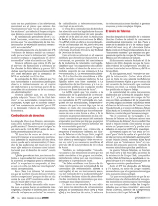 34 1947 / 23 DE FEBRERO DE 2014
cano en sus posiciones a las televisoras,
mencionó en el pleno que existen dos
“instrumentos” que “no se encuentran en
los archivos”, y se refería al Proyecto Alpha
que dieron a conocer medios impresos.
El comisionado presidente de IFT, Ga-
briel Contreras, reiteró en conferencia de
prensa que “es una obligación de los con-
cesionarios de televisión satelital retrans-
mitir estas señales”.
Simultáneamente a la decisión del IFT,
Teléfonos de México emitió un comuni-
cado para aclarar la información “parcial,
malinterpretada y magnificada en diver-
sos medios” sobre el acuerdo con Dish.
Telmex informó que cobra 51.9% por
el servicio de facturación y cobranza de
los clientes de Dish México y que en 2013
dichas suscripciones representaron 20.8%
del total realizado por la compañía de
MVS en sociedad con Echo Star.
La compañía de Slim subrayó que “ni
sus funcionarios o accionistas participan
directa o indirectamente en el capital
de Dish México y no forman parte de su
asamblea de accionistas ni de su consejo
de administración”.
Telmex admitió que, en un futuro,
podría adquirir “hasta 51% de Dish Mé-
xico” si las autoridades competentes lo
autorizan. Aceptó que el acuerdo comer-
cial “sea nuevamente revisado” por el IFT
y la Comisión Federal de Competencia
Económica.
Contradicción de derechos
La abogada Clara Luz Álvarez, excomisio-
nada de la Cofetel, advirtió en un análisis
publicado en El Financiero que el origen “es
un juicio de lo civil de 2011, antes de la re-
forma constitucional de 2013.
“El derecho de autor se divide en el
moral (reconocer a los autores) y patrimo-
nial (permitir la explotación de una obra,
como puede ser la retransmisión). El dere-
cho de las audiencias del must carry y del
must offer están en el mismo nivel consti-
tucional que el derecho de autor”, anotó
Álvarez.
“¿Debe prevalecer éste, son temas dis-
tintos o la gratuidad del must carry implica
la ausencia de regalías para la retransmi-
sión? La experiencia comparada, si bien
es un referente, no debe ser concluyente”,
opinó la especialista.
Para Clara Luz Álvarez “el momento
en que se notificó el auto del juez 32 de lo
civil es sospechoso” porque se dio un día
antes de que el IFT resolviera sobre el te-
ma del must offer y must carry.
“Este escándalo desatado sólo mues-
tra que se quiere hacer un ambiente más
negativo, complejo e incierto para la emi-
sión de las leyes secundarias” en materia
de radiodifusión y telecomunicaciones,
concluyó en su artículo.
El tema de la contradicción de derechos
fue advertido ante los legisladores durante
la reforma constitucional del año pasado.
Desde el 18 de abril de 2013 la Asociación
de Redes de Telecomunicaciones de Méxi-
co (ARTM) envió un oficio a los coordinado-
res de las bancadas del PRI, PAN y PRD en
el Senado para proponer que el Congreso
reformara el artículo 144 de la Ley Federal
de Derechos de Autor.
Este artículo se reformó en el sexenio
zedillista para beneficiar claramente a las
televisoras, en previsión del crecimiento
de la industria de televisión restringida.
Establece que “los organismos de radiodi-
fusión tendrán el derecho de autorizar o
prohibir respecto de sus emisiones: I. La
retransmisión; II.-La retransmisión diferi-
da; III.-La distribución simultánea o dife-
rida, por cable o cualquier sistema; IV.-La
fijación sobre una base material; V.-La
reproducción de las fijaciones, y V.-La co-
municación pública por cualquier medio
y forma con fines directos de lucro”.
La ARTM opinó que “en cuanto a la
eliminación de la gratuidad de la retrans-
misión de los contenidos por parte de
los operadores de TV restringida en cual-
quiera de sus modalidades, independien-
temente de que la norma diga que no se
cobrará el costo del concesionario a los
usuarios, éste se tendrá que hacer forzosa-
mente de una u otra forma a ellos, o de lo
contrario se generará distorsión en los pre-
cios al consumidor que sacará del mercado
al operador que tiene por ley que pagar por
los contenidos que en esencia deberían ser
de retransmisión gratuita”.
Esta organización que representa a
pequeños y medianos cableros, no filia-
les de Televisa ni de Grupo Dish, sugirió
que el mercado de contenidos en televi-
sión abierta y restringida “debe verse co-
mo un todo” y es necesario modificar el
artículo 144 de la Ley Federal de Derechos
de Autor.
También es indispensable “conside-
rar apoyar a las estaciones locales que no
estén asociadas a los grupos nacionales,
permitiendo cobrar por sus contenidos y
así apoyar a la producción local.
“Se debe establecer una forma de di-
rimir controversias por la totalidad de los
contenidos (de retransmisión abierta y
restringida) al ser un instrumento esen-
cial del mercado de tv y audio restringido”
y “se deben declarar nulos de pleno dere-
cho los contratos de contenidos que con-
travengan esas disposiciones.”
En tanto no se resuelva la contradic-
ción entre los derechos de retransmisión
gratuita de contenidos (must carry y must
offer) y los derechos de autor, la reforma
de telecomunicaciones tenderá a generar
mayores y más complejos litigios.
El revire de Televisa
Dosdíasdespuésdeladecisióndelaministra
Sánchez Cordero de admitir la controversia
constitucional interpuesta por Los Pinos y
antes de la decisión de IFT de ratificar la gra-
tuidad del must carry, el columnista Carlos
MotarevelóenElFinancierolaexistenciadeun
“documento maestro” que resume una pro-
puestadeopcióndecompradeTelmexaDish
México por 325 millones de dólares.
El documento estaría fechado el 12 de
febrero de 2012, después de que la Comi-
sión Federal de Competencia decidió au-
torizar la sociedad entre Telmex y MVS en
Grupo Dish.
Al día siguiente, en El Financiero se am-
plió la información. Carlos Mota afirmó
que se trata de una alianza confidencial
llamada Proyecto Alpha y que va más allá
del acuerdo de facturación que sostiene
Telmex con Dish. La misma información
fue publicada en Reporte Índigo.
La autenticidad de estos documentos,
elaborados por la firma de abogados Foras-
tieri S. C., y la promesa de compra de Tel-
mex en Dish, acordada el 24 de noviembre
de 2008,originó un debate radiofónico entre
el director de Información deTelevisa,Javier
Tejado Dondé, y el vocero deTelmex,Arturo
Elías Ayub, en la emisión matutina de MVS
Noticias, conducida por Carmen Aristegui.
“En el convenio de facturación y co-
branza deTelmex con Dish no existen esos
325 millones de dólares”, le respondió Elías
Ayub a Tejado Dondé. Éste insistió en que
existe un “proyecto secreto” y que las auto-
ridades, en especial el IFT, debe investigar.
El Proyecto Alpha es “un ardid de Tel-
mex” para “darle la vuelta a la prohibición
de dar servicios de televisión restringida”,
acusó Tejado Dondé, mientras Elías Ayub
afirmó que es “totalmente falso” el con-
tenido del presunto proyecto revelado de
manera simultánea por dos periódicos.
La guerra Telmex-Televisa, en función
del must carry y del must offer, así como de
la existencia de Grupo Dish, competidor
de Sky,filial deTelevisa,se agudizará en vís-
peras de que el IFT realice la declaración de
“agente económico predominante”.
Ante el IFT los abogados de Televisa
y TV Azteca, su socio en Grupo Iusacell,
demandaron que el organismo investigue
esta supuesta alianza ilegal.
“Lo que se está pidiendo es que la au-
toridad vaya a la oficina de todos los agen-
tes económicos involucrados e investigue
en sus computadoras todas las irregula-
ridades que se han cometido”, sentenció
Óscar Guevara, director de Competencia
Económica de Grupo Salinas.
 