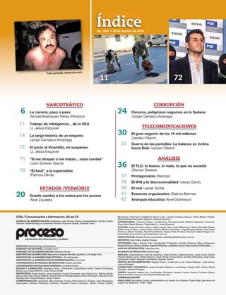 Índice
CISA / Comunicación e Información, SA de CV
CONSEJO DE ADMINISTRACIÓN: Presidente, Julio Scherer García; Vicepresidente, Vicente Leñero;
Tesorero, Rafael Rodríguez Castañeda; Vocales, Francisco Álvarez, Salvador Corro
DIRECTOR: Rafael Rodríguez Castañeda
SUBDIRECTOR EDITORIAL: Salvador Corro
SUBDIRECTOR DE ADMINISTRACIÓN: Alejandro Rivera
ASISTENTE DE LA DIRECCIÓN: María de los Ángeles Morales; ayudante, Luis Ángel Cruz
ASISTENTE DE LA SUBDIRECCIÓN EDITORIAL: Flor Hernández
ASISTENTE DE LA SUBDIRECCIÓN DE ADMINISTRACIÓN: Laura Ávila
COORDINADORA DE FINANZAS DE REDACCIÓN: Beatriz González
COORDINADORA DE RECURSOS HUMANOS: Luz María Pineda
EDICIÓN Y CORRECCIÓN: Alejandro Pérez, coordinador; Cuauhtémoc Arista, Tomás Domínguez,
Sergio Loya, Hugo Martínez, Juan Carlos Ortega
REPORTEROS: Carlos Acosta, Jorge Carrasco, Jesusa Cervantes, Juan Carlos Cruz, Patricia Dávila,
Gloria Leticia Díaz, Álvaro Delgado, José Gil Olmos, Santiago Igartúa, Arturo Rodríguez, Marcela Turati,
Rodrigo Vera, Rosalia Vergara, Jenaro Villamil
CORRESPONSALES: Campeche, Rosa Santana; Colima: Pedro Zamora; Chiapas, Isaín Mandujano;
Guanajuato: Verónica Espinosa; Guerrero, Ezequiel Flores Contreras; Jalisco, Felipe Cobián;
Michoacán, Francisco Castellanos; Nuevo León, Luciano Campos; Oaxaca, Pedro Matías; Puebla,
María Gabriela Hernández,Tabasco, Armando Guzmán
INTERNACIONAL: Homero Campa, coordinador; Corresponsales: Madrid: Alejandro Gutiérrez;
París: Anne Marie Mergier; Washington: J. Jesús Esquivel
CULTURA: Armando Ponce, editor; Judith Amador Tello, Javier Betancourt, Blanca González Rosas,
Estela Leñero Franco, Isabel Leñero, Samuel Máynez Champion, Jorge Munguía Espitia, José Emilio
Pacheco, Alberto Paredes, Niza Rivera Medina, Raquel Tibol, Florence Toussaint, Rafael Vargas, Co-
lumba Vértiz de la Fuente; cultura@proceso.com.mx
ESPECTÁCULOS: Roberto Ponce, coordinador. espectaculos@proceso.com.mx
DEPORTES: Raúl Ochoa, Beatriz Pereyra
FOTOGRAFÍA: Marco Antonio Cruz, Coordinador; Fotógrafos: Germán Canseco, Miguel Dimayuga,
Benjamín Flores, Octavio Gómez, Eduardo Miranda; ; asistente, Aurora Trejo; auxiliar, Violeta Melo
AUXILIAR DE REDACCIÓN: Ángel Sánchez
AYUDANTE DE REDACCIÓN: Damián Vega
ANÁLISIS: Colaboradores: John M. Ackerman, Ariel Dorfman, Sabina Berman, Jesús Cantú, Denise
Dresser, Marta Lamas, Rafael Segovia, Javier Sicilia, Enrique Semo, Ernesto Villanueva, Jorge Volpi;
cartonistas: Gallut, Helguera, Hernández, Naranjo, Rocha
CENTRO DE DOCUMENTACIÓN: Rogelio Flores, coordinador; Juan Carlos Baltazar, Lidia García,
Leoncio Rosales
CORRECCIÓN TIPOGRÁFICA: Jorge González Ramírez, coordinador; Serafín Díaz, Sergio Daniel
González, Patricia Posadas
DISEÑO: Alejandro Valdés Kuri, coordinador; Fernando Cisneros Larios, Antonio Fouilloux Dávila,
Manuel Fouilloux Anaya y Juan Ricardo Robles de Haro
COMERCIALIZACIÓN
PUBLICIDAD: Ana María Cortés, administradora de ventas; Eva Ángeles, Rubén Báez ejecutivos de
cuenta. Tel. 5636-2077 / 2091 / 2062
semanario de información y análisis
No. 1947 • 23 de febrero de 2014
CORRUPCIÓN
24 Oscuros, peligrosos negocios en la Sedena
/Jorge Carrasco Araizaga
TELECOMUNICACIONES
30 El gran negocio de los 19 mil millones
/Jenaro Villamil
33 Guerra de las pantallas: La balanza se inclina
hacia Dish /Jenaro Villamil
ANÁLISIS
36 El TLC: lo bueno, lo malo, lo que no sucedió
/Denise Dresser
37 Protagonistas /Naranjo
38 El IFAI y la discrecionalidad /Jesús Cantú
40 El mal /Javier Sicilia
41 Evasores organizados /Sabina Berman
42 Anarquía educativa /Axel Didriksson
Foto portada: www.cnn.com
NARCOTRÁFICO
6 La cacería, paso a paso
/Ismael Bojórquez Perea /Ríodoce
11 Trabajo de inteligencia... de la DEA
/J. Jesús Esquivel
14 La larga historia de un emporio
/Jorge Carrasco Arraizaga
72 El juicio al Vicentillo, en suspenso
/J. Jesús Esquivel
75 “Si me atrapan o me matan... nada cambia”
/Julio Scherer García
78 “El Azul”, a la expectativa
/Patricia Dávila
ESTADOS /VERACRUZ
20 Duarte cambia a los malos por los peores
/Noé Zavaleta
11 72
 
