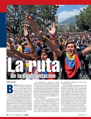 B
OGOTÁ.- Venezuela está inmer-
sa en una tensa encrucijada,
en la cual convergen las pro-
testas sociales, los brotes de
violencia que engrosan la lis-
ta de muertos y heridos y un
entorno de creciente perturbación políti-
ca, que día a día amaga con desbordarse.
Los estudiantes y la oposición permane-
cen en las calles bajo el asedio de civiles en-
capuchados. El desabasto de productos bá-
sicos y la escasez de dólares para pagar las
importaciones de un país que sólo produce
petróleo, no ceden, y el presidente Nicolás
Maduro ya aseguró que frente a cualquier
intento por derrocarlo llevaría la revolución
bolivariana “hasta más allá de los límites,
porque estamos decididos a todo”.
La rutade la confrontación
RAFAEL CRODA El mandatario y sucesor de Hugo
Chávez también ha señalado que no acep-
tará chavistas violentos en sus filas, pero
no todos acatan sus órdenes. El martes 18
fue removido por “desobediencia”el direc-
tor del Servicio Bolivariano de Inteligencia
Nacional (Sebin), general Manuel Gregorio
Bernal, y las movilizaciones estudiantiles
aún son atacadas a tiros por grupos arma-
dos que los universitarios identifican co-
mo los “colectivos”.
Estos “colectivos”, que Maduro pidió
no satanizar, son organizaciones que se
reivindican como “revolucionarias”, pe-
ro que más bien actúan como grupos de
choque. Sus integrantes se movilizan en
cuadrillas de motocicletas por las princi-
pales ciudades. Portan pistolas o revólve-
res y algunos disponen de fusiles. Echan
tiros al aire, amedrentan y, en determina-
das situaciones, disparan a matar contra
los manifestantes.
En las marchas del martes 18, ocho es-
tudiantes resultaron heridos de bala –dos
de ellos de gravedad– en la suroccidental
Valencia, capital del estado Carabobo. Gé-
nesis Carmona –Miss Turismo de la enti-
dad y estudiante de ciencias sociales en la
Universidad Tecnológica de esa ciudad– re-
cibió un disparo en la cabeza. Un día des-
pués murió y su deceso incrementó la ten-
sión nacional. Fue la cuarta víctima fatal de
la ola de protestas que remece a Venezuela
desde principios de este mes. Ese mismo
día se produjo la muerte de otro manifes-
tante en el suroriental estado de Bolívar.
“Estamos en presencia de una ruta de
violencia estructural que va a avanzar du-
rante los próximos meses. Hay un clima de
polarización extrema y existe mucha preo-
APphoto/FernandoLlano
44 1947 / 23 DE FEBRERO DE 2014
 