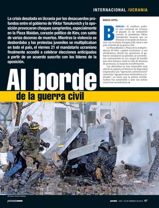 MARCO APPELLa crisis desatada en Ucrania por los desacuerdos pro-
fundos entre el gobierno de Viktor Yanukovich y la opo-
sición provocaron choques sangrientos,especialmente
en la Plaza Maidan, corazón político de Kiev, con saldo
de varias decenas de muertos. Mientras la violencia se
desbordaba y las protestas juveniles se multiplicaban
en todo el país, el viernes 21 el mandatario ucraniano
finalmente accedió a celebrar elecciones anticipadas
a partir de un acuerdo suscrito con los líderes de la
oposición.
B
RUSELAS.- El conflicto políti-
co que comenzó en Ucrania
el pasado 21 de noviembre
cuando el presidente Viktor
Yanukovich anunció que no
firmaría el Acuerdo de Asocia-
ción con la Unión Europea (UE), tiene a ese
país al borde de la guerra civil.
La Plaza Maidan o Plaza de la Indepen-
dencia de Kiev –capital ucraniana– y sus
alrededores, donde los opositores al go-
bierno instalaron un plantón, se convirtie-
ron nuevamente en un campo de batalla
que esta semana costó la vida de decenas
de personas, la mayoría manifestantes.
Los disturbios se han extendido más
allá de la capital y el Servicio de Seguridad
emprendió una “operación antiterrorista”
contra las “agrupaciones extremistas y ra-
dicales”, en tanto que la policía antidis-
turbios fue autorizada a usar sus armas
contra los inconformes.
AP photo / Efrem Lukatsky
Al bordede la guerra civil
INTERNACIONAL /UCRANIA
1947 / 23 DE FEBRERO DE 2014 47
 