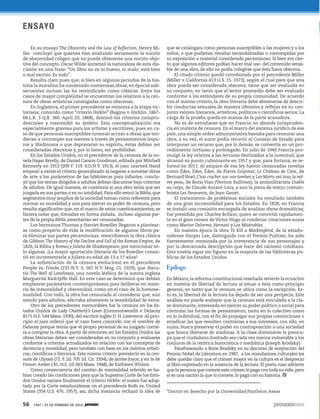 56 1947 / 23 DE FEBRERO DE 2014
ENSAYO
En su ensayo The Obscenity and the Law of Reflection, Henry Mi-
ller concluyó que quienes han analizado seriamente la noción
de obscenidad coligen que no puede obtenerse una noción obje-
tiva del concepto. Oscar Wilde sintetizó la naturaleza de esta dis-
cusión en una frase: “Un libro no es ni bueno, ni malo; está bien
o mal escrito. Es todo”.
Resulta claro pues que, si bien en algunos periodos de la his-
toria la moralina ha condenado numerosas obras, en épocas sub-
secuentes incluso las ha reivindicado como clásicas. Entre los
casos de mayor complejidad se encuentran los relativos a la cen-
sura de obras artísticas catalogadas como obscenas.
En Inglaterra, el primer precedente se remonta a la etapa vic-
toriana; conocido como “criterio Hicklin” (Regina v. Hicklin. 1867-
68.L.R. 3 Q.B. 360. April 29, 1868), dominó los criterios jurispru-
denciales y trascendió su ámbito. Esta conceptualización era
especialmente gravosa para los artistas y escritores, pues en ca-
so de que personas susceptibles tuvieran acceso a obras que ten-
dieran a corromper sus mentes a través de pensamientos impu-
ros y libidinosos o que depravaran su espíritu, éstas debían ser
consideradas obscenas y, por lo tanto, ser prohibidas.
En los Estados Unidos, en el precedente de la censura de la no-
vela Hagar Revelly, de Daniel Carson Goodman, editada por Mitchell
Kennerly en 1913 (209 F. 119. S.D.N.Y. 1913), el juez Learned Hand
empezó a variar el criterio generalizado al negarse a someter obras
de arte a los parámetros de las bibliotecas para infantes: conclu-
yó que los temas dirigidos a adultos debían discutirse bajo criterios
de adultos. De igual manera, se cuestionó si una obra tenía que ser
juzgada en sus partes o en su totalidad. Para ello evocó la Biblia, que
segmentos muy amplios de la sociedad toman como referente para
normar su moralidad y aun para ejercer su poder de censura; pero
resulta significativo que, en el marco de estos cuestionamientos, se
hiciera notar que, tomadas en forma aislada, incluso algunas par-
tes de la propia Biblia ameritarían ser censuradas.
Los hermanos Thomas y Harriet Bowdler llegaron a plantear-
se como proyecto de vida la modificación de algunos libros pa-
ra eliminar sus partes pecaminosas: reescribieron la obra clásica
de Gibbon The History of the Decline and Fall of the Roman Empire, de
1826, la Biblia y Romeo y Julieta de Shakespeare, por mencionar só-
lo algunas. ¡La mayor aportación literaria de los Bowdler consis-
tió en incrementarle a Julieta su edad de 13 a 17 años!
La sofisticación de la censura evolucionó en el precedente
People vs. Friede (233 N.Y. S. 565 N.Y. Mag. Ct. 1929), que discu-
tió The Well of Loneliness, una novela lésbica de la autora inglesa
Marguerite Radclyffe Hall. En este caso se determinó que debían
emplearse parámetros contemporáneos para deliberar en mate-
ria de inmoralidad y obscenidad, como en el caso de la homose-
xualidad. Con todo, la obra fue censurada al considerar que, aun
siendo para adultos, afectaba altamente la sensibilidad de éstos.
Otro de los precedentes memorables fue la censura en los Es-
tados Unidos de Lady Chattterly’s Lover (Commonwealth v. Delacey
8171 N.E. 544 Mass. 1930), del escritor inglés D. H. Lawrence.Al prin-
cipio el juez ordenó que el caso fuera conocido con el nombre de
Delacey porque temía que el propio personal de su juzgado corrie-
ra a comprar la obra.A partir de entonces, en los Estados Unidos las
obras literarias deben ser consideradas en su conjunto y evaluarse
conforme a criterios actualizados en relación con los conceptos de
decencia y moralidad, pero también con base en los méritos artísti-
cos, científicos o literarios. Este mismo criterio prevaleció en la cen-
sura de Ulysses (72. F. 2d. 705 2d. Cir. 1934), de James Joyce, y en la de
Forever Amber ( 81. N.E. 2d. 663 Mass. 1948), de KathleenWinsor.
Como consecuencia del cambio de mentalidad referido se ha-
bían creado las condiciones para que la Suprema Corte de los Esta-
dos Unidos variara finalmente el criterio Hicklin: el nuevo fue adop-
tado por la Corte estadunidense en el precedente Roth vs. United
States (354 U.S. 476. 1957); así, dicha instancia rechazó la idea de
que se catalogara como personas susceptibles a las mujeres y a los
niños, o que pudieran resultar escandalizadas o corrompidas por
su exposición a material considerado pecaminoso. Si bien era cier-
to que algunos editores podían hacer mal uso del contenido sensi-
ble de una obra, de ello no podía colegirse que ésta fuera obscena.
El citado criterio quedó corroborado por el precedente Miller
(Miller v. California 413 U.S. 15. 1973), según el cual para que una
obra pueda ser considerada obscena, tiene que ser evaluada en
su conjunto, en tanto que el lector promedio debe ser evaluado
conforme a los estándares de su propia comunidad. De acuerdo
con el mismo criterio, la obra literaria debe abstenerse de descri-
bir conductas sexuales de manera ofensiva y reflejar en su con-
junto valores literarios, artísticos, políticos o científicos serios. La
carga de la prueba queda en manos de la parte acusadora.
No es de extrañarse que en Francia no abunde jurispruden-
cia en materia de censura. En el marco del sistema jurídico de ese
país, una simple orden administrativa bastaba para censurar una
obra; a su vez, el autor podía recurrir al Consejo de Estado para
interponer un recurso que, por lo demás, se convertía en un pro-
cedimiento tortuoso y prolongado. En julio de 1949 Francia pro-
mulgó la ley relativa a las lecturas destinadas a la juventud, que
alcanzó su punto culminante en 1957 y que, para fortuna, se re-
formó en 2011. Al amparo de esa ley fueron censuradas novelas
como Éden, Éden, Éden, de Pierre Guyotat; Le Château de Cène, de
Bernard Noel; J’irai cracher sur vos tombes y Les Morts ont tous la mê-
me peau, de Boris Vian (Vernon Sullivan); la antimilitarista Diable
au corps, de Claude Autant-Lara, y aun la pieza de teatro costum-
brista Les Paravents, de Jean Genet.
El tratamiento de problemas sociales ha resultado también
de una gran incomodidad para los Estados. En 1828, en Francia
se instaló una comisión encargada de analizar obras dramáticas;
fue presidida por Charles Brifaut, quien se convirtió rápidamen-
te en el gran censor de Víctor Hugo al condenar creaciones suyas
como Marion Delorme, Hernani y Les Misérables.
En nuestra época la obra To Kill a Mockingbird, de la estadu-
nidense Harper Lee, distinguida con el Premio Pulitzer, ha sido
fuertemente censurada por la irreverencia de sus personajes y
por la descarnada descripción que hace del racismo cotidiano.
Esta novela sigue sin figurar en la mayoría de las bibliotecas pú-
blicas de los Estados Unidos.
Epílogo
En México,la reforma constitucional reseñada revierte la ecuación
en materia de libertad de lectura al situar a ésta como principio
general, en tanto que la censura se ubica como la excepción. Es-
to es, la libertad de la lectura ha dejado de ser una peripecia. Este
análisis no puede soslayar que la censura está vinculada a la cla-
se dominante, interesada en ejercer su poder político o social para
controlar las formas de pensamiento, tanto en lo colectivo como
en lo individual, con el fin de propagar sus propias convicciones o
erradicar las que resulten contrarias a sus intereses; con ello, en
suma, busca preservar el poder en contraposición a una sociedad
que busca liberarse de ataduras. A la clase dominante le preocu-
pa que el ciudadano ilustrado sea cada vez menos vulnerable a los
conjuros de la retórica burocrática o mediática (Joseph Brodsky).
Parafraseando a Boris Brodsky en su discurso de aceptación del
Premio Nobel de Literatura en 1987, a los mandarines culturales les
debe quedar claro que el crimen mayor en la cultura es el desprecio
al libro expresado en la ausencia de la lectura. El poeta ruso advierte
que la persona que comete este crimen lo paga con toda su vida; pero
si es una nación la que lo comete, lo paga con su historia.
_________________________
*Doctor en derecho por la Universidad Panthéon Assas
 
