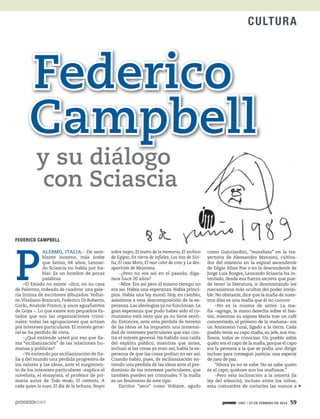 1947 / 23 DE FEBRERO DE 2014 59
CULTURA
y su diálogo
con Sciascia
Federico
Campbell
FEDERICO CAMPBELL
P
ALERMO, ITALIA.- De sem-
blante moreno, más árabe
que latino, 64 años, Leonar-
do Sciascia no habla por ha-
blar. Es un hombre de pocas
palabras.
–El Estado no existe –dice, en su casa
de Palermo, rodeado de cuadros: una gale-
ría íntima de escritores dibujados: Voltai-
re,Vitaliano Brancati, Federico Di Roberto,
Gorki, Anatole France, y unos aguafuertes
de Goya –. Lo que existe son pequeños Es-
tados que son las organizaciones crimi-
nales: todas las agrupaciones que actúan
por intereses particulares. El interés gene-
ral se ha perdido de vista.
–¿Qué entiende usted por eso que lla-
ma “sicilianización” de las relaciones hu-
manas y políticas?
–Yo entiendo por sicilianización de Ita-
lia y del mundo una pérdida progresiva de
los valores y las ideas, ante el surgimien-
to de los intereses particulares –explica el
novelista, el ensayista, el profesor de pri-
maria autor de Todo modo, El contexto, A
cada quien lo suyo, El día de la lechuza, Negro
como Guicciardini, “moralista” en la tra-
yectoria de Alessandro Manzoni, cultiva-
dor del misterio en la espiral ascendente
de Edgar Allan Poe o en la descendente de
Jorge Luis Borges, Leonardo Sciascia ha in-
tentado, desde esa fuerza secreta que pue-
de tener la literatura, ir desmontando los
mecanismos más ocultos del poder invisi-
ble. No obstante, dice que la mafia de nues-
tros días es una mafia que él no conoce:
–No es la misma de antes. La ma-
fia –agrega, la mano derecha sobre el bas-
tón, mientras su esposa María trae un café
concentrado, el primero de la mañana– era
un fenómeno rural, ligado a la tierra. Cada
pueblo tenía su capo mafia, su jefe, sus ma-
fiosos, todos se conocían. Un pueblo sabía
quién era el capo de la mafia,porque el capo
era la persona a la que se podía uno dirigir
incluso para conseguir justicia: una especie
de juez de paz.
“Ahora ya no se sabe. No se sabe quién
es el capo, quiénes son los mafiosos.”
–Pero esta inclinación a la omertá (la
ley del silencio), incluso entre los niños,
esta costumbre de cortarles las manos a
CULTURA
sobre negro, El teatro de la memoria, El archivo
de Egipto, En tierra de infieles, Los tíos de Sici-
lia, El caso Moro, El mar color de vino y La des-
aparición de Mejorana.
–¿Pero no era así en el pasado, diga-
mos hace 20 años?
–Mire. Era así pero al mismo tiempo no
era así. Había una esperanza. Había princi-
pios. Había una ley moral. Hoy, en cambio,
asistimos a esta descomposición de la es-
peranza.Las ideologías ya no funcionan.La
gran esperanza que pudo haber sido el co-
munismo está visto que ya no tiene senti-
do. Entonces, ante esta pérdida de terreno
de las ideas se ha impuesto una inmensi-
dad de intereses particulares que van con-
tra el interés general. Ha habido una caída
del espíritu público, mientras que antes,
incluso si las cosas ya eran así, había la es-
peranza de que las cosas podían no ser así.
Cuando hablo, pues, de sicilianización en-
tiendo una pérdida de las ideas ante el pre-
dominio de los intereses particulares, que
también pueden ser criminales.Y la mafia
es un fenómeno de este tipo.
Escritor “seco” como Voltaire, agudo
 
