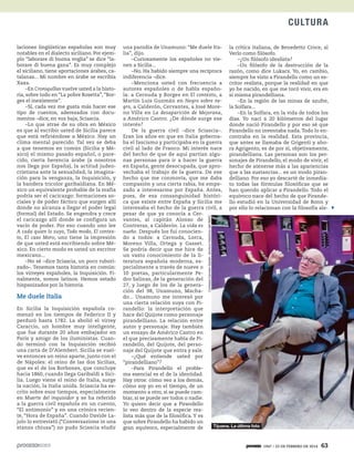 1947 / 23 DE FEBRERO DE 2014 63
CULTURA
laciones lingüísticas españolas son muy
notables en el dialecto siciliano. Por ejem-
plo “laborare di buona voglia” se dice “la-
borare di buena gana”. Es muy complejo
el siciliano, tiene aportaciones árabes, ca-
talanas... Mi nombre en árabe se escribía
Xaxa.
–En Croniquillas vuelve usted a la histo-
ria, sobre todo en “La pobre Rosetta”, “Bor-
ges el inexistente”.
–Sí, cada vez me gusta más hacer ese
tipo de cuentos, aderezados con docu-
mentos –dice, en voz baja, Sciascia.
–Lo que atrae de su obra en México
es que al escribir usted de Sicilia parece
que está refiriéndose a México. Hay un
clima mental parecido. Tal vez se deba
a que tenemos en común (Sicilia y Mé-
xico) el mismo pasado español, o pare-
cido, cierta herencia árabe (a nosotros
nos llega por España), la actitud judeo-
cristiana ante la sexualidad, la imagina-
ción para la venganza, la Inquisición, y
la bandera tricolor garibaldiana. En Mé-
xico un equivalente probable de la mafia
podría ser el cacicazgo: formaciones so-
ciales y de poder fáctico que surgen allí
donde no alcanza a llegar el poder legal
(formal) del Estado. Se engendra y crece
el cacicazgo allí donde se configura un
vacío de poder. Por eso cuando uno lee
A cada quien lo suyo, Todo modo, El contex-
to, El caso Moro, uno tiene la impresión
de que usted está escribiendo sobre Mé-
xico. En cierto modo es usted un escritor
mexicano...
–No sé –dice Sciascia, un poco rubori-
zado–. Tenemos tanta historia en común:
los virreyes españoles, la Inquisición. Fi-
nalmente, somos latinos. Hemos estado
hispanizados por la historia.
Me duele Italia
En Sicilia la Inquisición española co-
menzó en los tiempos de Federico II y
perduró hasta 1782. La abolió el virrey
Caraccio, un hombre muy inteligente,
que fue durante 20 años embajador en
París y amigo de los iluministas. Cuan-
do terminó con la Inquisición recibió
una carta de D’Alembert. Sicilia se vuel-
ve entonces un reino aparte, junto con el
de Nápoles: el reino de las dos Sicilias,
que es el de los Borbones, que concluye
hacia 1860, cuando llega Garibaldi a Sici-
lia. Luego viene el reino de Italia, surge
la nación, la Italia unida. Sciascia ha es-
crito sobre esos tiempos, especialmente
en Muerte del inquisidor y se ha referido
a la guerra civil española en un cuento,
“El antimonio” y en una crónica recien-
te, “Hora de España”. Cuando Davide La-
jolo lo entrevistó (“Conversazione in una
stanza chiusa”) no pudo Sciascia eludir
una parodia de Unamuno: “Me duele Ita-
lia”, dijo.
–Curiosamente los españoles no vie-
nen a Sicilia...
–No. Ha habido siempre una recíproca
indiferencia –dice.
–Menciona usted con frecuencia a
autores españoles o de habla españo-
la: a Cernuda y Borges en El contexto, a
Martín Luis Guzmán en Negro sobre ne-
gro, a Calderón, Cervantes, a José More-
no Villa en La desaparición de Mejorana,
a Américo Castro. ¿De dónde surge ese
interés?
De la guerra civil –dice Sciascia–.
Eran los años en que en Italia goberna-
ba el fascismo y participaba en la guerra
civil al lado de Franco. Mi interés nace
del hecho de que de aquí partían algu-
nas personas para ir a hacer la guerra
en España, gente desocupada, que apro-
vechaba el trabajo de la guerra. De ese
hecho que me conmovía, que me daba
compasión y una cierta rabia, he empe-
zado a interesarme por España. Antes,
pues, de esa consanguinidad históri-
ca que existe entre España y Sicilia me
interesaba el hecho de la guerra civil, a
pesar de que ya conocía a Cer-
vantes, al capitán Alonso de
Contreras, a Calderón. La vida es
sueño. Después los fui conocien-
do a todos: a Cernuda, Lorca,
Moreno Villa, Ortega y Gasset.
Se podría decir que me hice de
un vasto conocimiento de la li-
teratura española moderna, es-
pecialmente a través de nueve o
10 poetas, particularmente Pe-
dro Salinas, de la generación del
27, y luego de los de la genera-
ción del 98, Unamuno, Macha-
do... Unamuno me interesó por
una cierta relación suya con Pi-
randello: la interpretación que
hace del Quijote como personaje
pirandelliano. La relación entre
autor y personaje. Hay también
un ensayo de Américo Castro en
el que precisamente habla de Pi-
randello, del Quijote, del perso-
naje del Quijote que entra y sale.
–¿Qué entiende usted por
“pirandelliano”?
–Para Pirandello el proble-
ma esencial es el de la identidad.
Hay otros: cómo veo a los demás,
cómo soy yo en el tiempo, de un
momento a otro, si se puede cam-
biar, si se puede ser todos o nadie.
Yo quiero decir que a Pirandello
lo veo dentro de la especie rea-
lista más que de la filosófica. Y es
que sobre Pirandello ha habido un
gran equívoco, especialmente de
la crítica italiana, de Benedetto Croce, al
Verlo como filósofo.
–¿Un filósofo idealista?
–Un filósofo de la destrucción de la
razón, como dice Lukacs. Yo, en cambio,
siempre he visto a Pirandello como un es-
critor realista, porque la realidad en que
yo he nacido, en que me tocó vivir, era en
sí misma pirandelliana.
–En la región de las minas de azufre,
la Solfara...
–En la Solfara, en la vida de todos los
días. Yo nací a 20 kilómetros del lugar
donde nació Pirandello y por eso sé que
Pirandello no inventaba nada.Todo lo en-
contraba en la realidad. Esta provincia,
que antes se llamaba de Grigenti y aho-
ra Agrigento, es de por sí, objetivamente,
pirandelliana. Las personas son los per-
sonajes de Pirandello, el modo de vivir, el
hecho de atenerse más a las apariencias
que a las sustancias... es un modo piran-
delliano. Por eso yo descarté de inmedia-
to todas las fórmulas filosóficas que se
han querido aplicar a Pirandello. Todo el
equívoco nace del hecho de que Pirande-
llo estudió en la Universidad de Bonn y
por ello lo relacionan con la filosofía ale-
Tijuana. La última foto
CortesíaCarmenGaitán.ArchivoHistóricodelIMAC
 