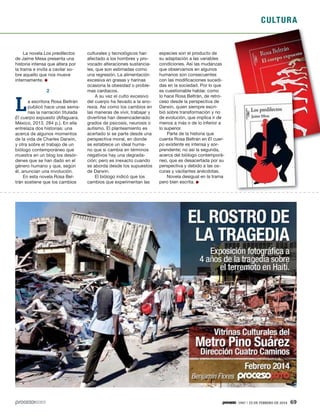 CULTURA
1947 / 23 DE FEBRERO DE 2014 69
La novela Los predilectos
de Jaime Mesa presenta una
historia intensa que altera por
la trama e invita a cavilar so-
bre aquello que nos mueve
internamente.
2
La escritora Rosa Beltrán
publicó hace unas sema-
nas la narración titulada
El cuerpo expuesto (Alfaguara.
México, 2013. 284 p.). En ella
entrelaza dos historias: una
acerca de algunos momentos
de la vida de Charles Darwin,
y otra sobre el trabajo de un
biólogo contemporáneo que
muestra en un blog los desór-
denes que se han dado en el
género humano y que, según
él, anuncian una involución.
En esta novela Rosa Bel-
trán sostiene que los cambios
culturales y tecnológicos han
afectado a los hombres y pro-
vocado alteraciones sustancia-
les, que son estimadas como
una regresión. La alimentación
excesiva en grasas y harinas
ocasiona la obesidad o proble-
mas cardiacos.
A su vez el culto excesivo
del cuerpo ha llevado a la ano-
rexia. Así como los cambios en
las maneras de vivir, trabajar y
divertirse han desencadenado
grados de psicosis, neurosis o
autismo. El planteamiento es
acertado si se parte desde una
perspectiva moral, en donde
se establece un ideal huma-
no que si cambia en términos
negativos hay una degrada-
ción; pero es inexacto cuando
se aborda desde los supuestos
de Darwin.
El biólogo indicó que los
cambios que experimentan las
especies son el producto de
su adaptación a las variables
condiciones. Así las mudanzas
que observamos en algunos
humanos son consecuentes
con las modificaciones sucedi-
das en la sociedad. Por lo que
es cuestionable hablar, como
lo hace Rosa Beltrán, de retro-
ceso desde la perspectiva de
Darwin, quien siempre escri-
bió sobre transformación y no
de evolución, que implica ir de
menos a más o de lo inferior a
lo superior.
Parte de la historia que
cuenta Rosa Beltrán en El cuer-
po existente es intensa y sor-
prendente; no así la segunda,
acerca del biólogo contemporá-
neo, que es desacertada por su
perspectiva y debido a las os-
curas y vacilantes anécdotas.
Novela desigual en la trama
pero bien escrita.
 