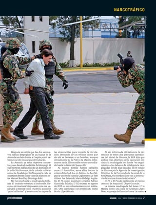 Después se sabría que las dos aerona-
ves habían despegado de un buque de la
Armada anclado frente a Cospita, en el ex-
tremo sur del municipio de Culiacán.
La Armada ya tenía objetivos concre-
tos, pues desde el mediodía del domingo 16
sus efectivos habían sitiado un domicilio en
la calle Río Humaya, de la colonia culiaca-
nense de Guadalupe.Sin bloquear la calle se
apostaron frente a una casa sin número,en-
tre Manuel Bonilla y Domingo Rubí.
No fue sino hasta la madrugada del lu-
nes 17 cuando entraron al inmueble. De-
cenas de marinos bloquearon con sus ve-
hículos al menos cinco cruceros; pusieron
“ponchallantas” y levantaron las tapas de
las alcantarillas para impedir la circula-
ción. Versiones de los vecinos dicen que
de ahí se llevaron a un hombre, aunque
oficialmente ni la PGR ni la Marina infor-
maron nada. El inmueble estuvo custodia-
do hasta la tarde del jueves 20.
Al mismo tiempo fueron cateados
otros 12 domicilios, entre ellos dos en la
colonia Libertad, dos en Colinas de San Mi-
guel y uno en la colonia Capistrano. En éste
último fue detenido Mario Hidalgo Argüe-
llo, El 70, quien sustituyó a Carlos Adrián
Guardado Salcido, El 50, muerto en agosto
de 2013 en un enfrentamiento con milita-
res. Otro capturado fue presentado como
Mario López Osorio.
Al ser informada oficialmente la de-
tención de estos dos presuntos operado-
res del cártel de Sinaloa, la PGR dijo que
ambos eran objetivos de la operación ini-
ciada la madrugada del lunes “en segui-
miento a las labores de inteligencia des-
plegadas desde días pasados en el estado
de Sinaloa por la Agencia de Investigación
Criminal de la Procuraduría General de la
República, en coordinación con la Secreta-
ría de Marina Armada de México”.
El 70 o El Picudo pertenecía al círculo
cercano de Joaquín El Chapo Guzmán.
La misma madrugada del lunes 17 la
Marina cateó una casa de Griselda López
Pérez,expareja de Guzmán Loera.La misma
MiguelDimayuga
NARCOTRÁFICO
1947 / 23 DE FEBRERO DE 2014 7
 