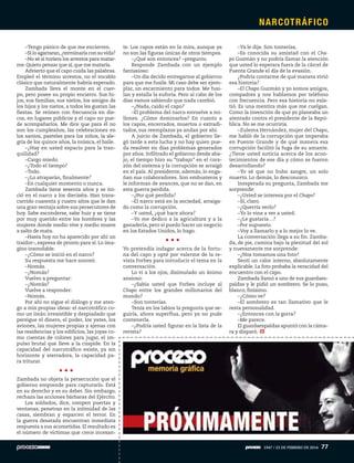 –Tengo pánico de que me encierren.
–Siloagarraran,¿terminaríaconsuvida?
–No sé si tuviera los arrestos para matar-
me. Quiero pensar que sí, que me mataría.
Advierto que el capo cuida las palabras.
Empleó el término arrestos, no el vocablo
clásico que naturalmente habría esperado.
Zambada lleva el monte en el cuer-
po, pero posee su propio encierro. Sus hi-
jos, sus familias, sus nietos, los amigos de
los hijos y los nietos, a todos les gustan las
fiestas. Se reúnen con frecuencia en dis-
cos, en lugares públicos y el capo no pue-
de acompañarlos. Me dice que para él no
son los cumpleaños, las celebraciones en
los santos, pasteles para los niños, la ale-
gría de los quince años, la música, el baile.
–¿Hay en usted espacio para la tran-
quilidad?
–Cargo miedo.
–¿Todo el tiempo?
–Todo.
–¿Lo atraparán, finalmente?
–En cualquier momento o nunca.
Zambada tiene sesenta años y se ini-
ció en el narco a los dieciséis. Han trans-
currido cuarenta y cuatro años que le dan
una gran ventaja sobre sus persecutores de
hoy. Sabe esconderse, sabe huir y se tiene
por muy querido entre los hombres y las
mujeres donde medio vive y medio muere
a salto de mata.
–Hasta hoy no ha aparecido por ahí un
traidor–, expresa de pronto para sí. Lo ima-
gino insondable.
–¿Cómo se inició en el narco?
Su respuesta me hace sonreír.
–Nomás.
–¿Nomás?
Vuelvo a preguntar:
–¿Nomás?
Vuelve a responder:
–Nomás.
Por ahí no sigue el diálogo y me aten-
go a mis propias ideas: el narcotráfico co-
mo un imán irresistible y despiadado que
persigue el dinero, el poder, los yates, los
aviones, las mujeres propias y ajenas con
las residencias y los edificios, las joyas co-
mo cuentas de colores para jugar, el im-
pulso brutal que lleve a la cúspide. En la
capacidad del narcotráfico existe, ya sin
horizonte y aterradora, la capacidad pa-
ra triturar.
Zambada no objeta la persecución que el
gobierno emprende para capturarlo. Está
en su derecho y es su deber. Sin embargo,
rechaza las acciones bárbaras del Ejército.
Los soldados, dice, rompen puertas y
ventanas, penetran en la intimidad de las
casas, siembran y esparcen el terror. En
la guerra desatada encuentran inmediata
respuesta a sus acometidas. El resultado es
el número de víctimas que crece incesan-
te. Los capos están en la mira, aunque ya
no son las figuras únicas de otros tiempos.
–¿Qué son entonces? –pregunto.
Responde Zambada con un ejemplo
fantasioso:
–Un día decido entregarme al gobierno
para que me fusile. Mi caso debe ser ejem-
plar, un escarmiento para todos. Me fusi-
lan y estalla la euforia. Pero al cabo de los
días vamos sabiendo que nada cambió.
–¿Nada, caído el capo?
–El problema del narco envuelve a mi-
llones. ¿Cómo dominarlos? En cuanto a
los capos, encerrados, muertos o extradi-
tados, sus reemplazos ya andan por ahí.
A juicio de Zambada, el gobierno lle-
gó tarde a esta lucha y no hay quien pue-
da resolver en días problemas generados
por años. Infiltrado el gobierno desde aba-
jo, el tiempo hizo su “trabajo” en el cora-
zón del sistema y la corrupción se arraigó
en el país. Al presidente, además, lo enga-
ñan sus colaboradores. Son embusteros y
le informan de avances, que no se dan, en
esta guerra perdida.
–¿Por qué perdida?
–El narco está en la sociedad, arraiga-
do como la corrupción.
–Y usted, ¿qué hace ahora?
–Yo me dedico a la agricultura y a la
ganadería, pero si puedo hacer un negocio
en los Estados Unidos, lo hago.
Yo pretendía indagar acerca de la fortu-
na del capo y opté por valerme de la re-
vista Forbes para introducir el tema en la
conversación.
Lo vi a los ojos, disimulado un ánimo
ansioso:
–¿Sabía usted que Forbes incluye al
Chapo entre los grandes millonarios del
mundo?
–Son tonterías.
Tenía en los labios la pregunta que se-
guiría, ahora superflua, pero ya no pude
contenerla.
–¿Podría usted figurar en la lista de la
revista?
–Ya le dije. Son tonterías.
–Es conocida su amistad con el Cha-
po Guzmán y no podría llamar la atención
que usted lo esperara fuera de la cárcel de
Puente Grande el día de la evasión.
¿Podría contarme de qué manera vivió
esa historia?
–El Chapo Guzmán y yo somos amigos,
compadres y nos hablamos por teléfono
con frecuencia. Pero esa historia no exis-
tió. Es una mentira más que me cuelgan.
Como la invención de que yo planeaba un
atentado contra el presidente de la Repú-
blica. No se me ocurriría.
–Zulema Hernández, mujer del Chapo,
me habló de la corrupción que imperaba
en Puente Grande y de qué manera esa
corrupción facilitó la fuga de su amante.
¿Tiene usted noticia acerca de los acon-
tecimientos de ese día y cómo se fueron
desarrollando?
–Yo sé que no hubo sangre, un solo
muerto. Lo demás, lo desconozco.
Inesperada su pregunta, Zambada me
sorprende:
–¿Usted se interesa por el Chapo?
–Sí, claro.
–¿Querría verlo?
–Yo lo vine a ver a usted.
–¿Le gustaría…?
–Por supuesto.
–Voy a llamarlo y a lo mejor lo ve.
La conversación llega a su fin. Zamba-
da, de pie, camina bajo la plenitud del sol
y nuevamente me sorprende:
–¿Nos tomamos una foto?
Sentí un calor interno, absolutamente
explicable. La foto probaba la veracidad del
encuentro con el capo.
Zambada llamó a uno de sus guardaes-
paldas y le pidió un sombrero. Se lo puso,
blanco, finísimo.
–¿Cómo ve?
–El sombrero es tan llamativo que le
resta personalidad.
–¿Entonces con la gorra?
–Me parece.
El guardaespaldas apuntó con la cáma-
ra y disparó.
NARCOTRÁFICO
1947 / 23 DE FEBRERO DE 2014 77
 