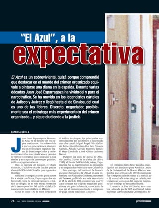 PATRICIA DÁVILA
J
uan José Esparragoza Moreno,
El Azul, es el decano de los ca-
pos mexicanos. Ha sobrevivido
a varias generaciones, siempre
en un estratégico segundo pla-
no. Es buen negociador y caris-
mático entre los narcotraficantes, pero no
se tienta el corazón para aniquilar a sus
rivales y es capaz de corromper policías,
militares y gobernadores.
Tras la captura de Joaquín El Chapo
Guzmán, El Azul es una de las dos piezas
claves del Cártel de Sinaloa que siguen en
libertad.
Hábil en las negociaciones para poner
fin a viejos conflictos, Esparragoza ha so-
brevivido cerca de cinco décadas en el trá-
fico de drogas. Es el más eficaz operador
de la recomposición del tejido social y fi-
nanciero del narcotráfico en México.
A sus 65 años –35 de ellos dedicados
al tráfico de drogas– los principales nar-
cotraficantes del país tienen o han tenido
vínculos con él: Miguel Ángel Félix Gallar-
do, Rafael Caro Quintero, Don Neto Fonseca
Carrillo, Amado Carrillo Fuentes, Ismael
El Mayo Zambada y José Albino Quintero
Meraz.
Durante los años de gloria de Ama-
do Carrillo, El Señor de los Cielos (de 1990 a
1997), al frente del Cártel de Juárez, Espa-
rragoza fue su lugarteniente, su consejero
y su negociador en México y en Colombia.
Luis Astorga, del Instituto de Investi-
gaciones Sociales de la UNAM, en una en-
trevista conAlejandro Gutiérrez,reportero
de Proceso, publicada en este semanario
el 18 de abril de 2004, consideraba que “El
Azul siempre ha ocupado segundas posi-
ciones de gran influencia, conocedor de
que ser el número uno tarde o temprano
se paga con la vida o con la cárcel”.
En el mismo texto Peter Lupsha, inves-
tigador del Instituto para América Latina
de la Universidad de Nuevo México, ase-
guraba que a finales de 1993 Esparragoza
fue el responsable de sentar a la mesa a 10
u 11 narcotraficantes de gran calado para
replantear las reglas del negocio mexica-
no del trasiego de estupefacientes.
Llamada La Paz del Norte, esa cum-
bre –ubicada por la DEA en Ciudad Juárez
mientras la Procuraduría General de la Re-
expectativa
“El Azul”, a la
El Azul es un sobreviviente, quizá porque comprendió
que destacar en el mundo del crimen organizado equi-
vale a pintarse una diana en la espalda. Durante varias
décadas Juan José Esparragoza ha vivido del y para el
narcotráfico. Se ha movido en los legendarios cárteles
de Jalisco y Juárez y llegó hasta el de Sinaloa, del cual
es uno de los líderes. Discreto, negociador, posible-
mente sea el estratega más experimentado del crimen
organizado... y sigue eludiendo a la justicia.
78 1947 / 23 DE FEBRERO DE 2014
 