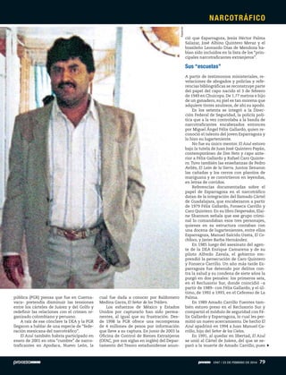 pública (PGR) piensa que fue en Cuerna-
vaca– pretendía disminuir las tensiones
entre los cárteles de Juárez y del Golfo y
redefinir las relaciones con el crimen or-
ganizado colombiano y peruano.
A raíz de ese cónclave la DEA y la PGR
llegaron a hablar de una especie de “fede-
ración mexicana del narcotráfico”.
El Azul también habría participado en
enero de 2001 en otra “cumbre” de narco-
traficantes en Apodaca, Nuevo León, la
cual fue dada a conocer por Baldomero
Medina Garza, El Señor de los Tráilers.
Los esfuerzos de México y Estados
Unidos por capturarlo han sido perma-
nentes, al igual que su frustración. Des-
de 1998 la PGR ofrece una recompensa
de 4 millones de pesos por información
que lleve a su captura. En junio de 2003 la
Oficina de Control de Bienes Extranjeros
(OFAC, por sus siglas en inglés) del Depar-
tamento del Tesoro estadunidense anun-
ció que Esparragoza, Jesús Héctor Palma
Salazar, José Albino Quintero Meraz y el
brasileño Leonardo Dias de Mendoza ha-
bían sido incluidos en la lista de los “prin-
cipales narcotraficantes extranjeros”.
Sus “escuelas”
A partir de testimonios ministeriales, re-
velaciones de abogados y policías y refe-
rencias bibliográficas se reconstruye parte
del papel del capo nacido el 3 de febrero
de 1949 en Chuicopa. De 1.77 metros e hijo
de un ganadero, su piel es tan morena que
adquiere tintes azulosos, de ahí su apodo.
En los setenta se integró a la Direc-
ción Federal de Seguridad, la policía polí-
tica que a la vez controlaba a la banda de
narcotraficantes encabezados entonces
por Miguel Ángel Félix Gallardo, quien re-
conoció el talento del joven Esparragoza y
lo hizo su lugarteniente.
No fue su único mentor. El Azul estuvo
bajo la tutela de Juan José Quintero Payán,
contemporáneo de Don Neto y capo ante-
rior a Félix Gallardo y Rafael Caro Quinte-
ro. Tuvo también las enseñanzas de Pedro
Avilés, El León de la Sierra. Juntos llenaron
las cañadas y los cerros con plantíos de
mariguana y se convirtieron en leyendas,
en letras de corridos.
Referencias documentadas sobre el
papel de Esparragoza en el narcotráfico
datan de la integración del llamado Cártel
de Guadalajara, que encabezaron a partir
de 1979 Félix Gallardo, Fonseca Carrillo y
Caro Quintero. En su libro Desperados, Elai-
ne Shannon señala que ese grupo crimi-
nal lo comandaban esos tres personajes,
quienes en su estructura contaban con
una docena de lugartenientes, entre ellos
Esparragoza, Manuel Salcido Uzeta, El Co-
chiloco, y Javier Barba Hernández.
En 1985 luego del asesinato del agen-
te de la DEA Enrique Camarena y de su
piloto Alfredo Zavala, el gobierno em-
prendió la persecución de Caro Quintero
y Fonseca Carrillo. Un año más tarde Es-
parragoza fue detenido por delitos con-
tra la salud y su condena de siete años la
purgó en dos penales: los primeros seis,
en el Reclusorio Sur, donde coincidió –a
partir de 1989– con Félix Gallardo, y el úl-
timo, de 1992 a 1993, en el Cefereso de La
Palma.
En 1989 Amado Carrillo Fuentes tam-
bién estuvo preso en el Reclusorio Sur y
compartió el módulo de seguridad con Fé-
lix Gallardo y Esparragoza, lo cual les per-
mitió un nuevo acercamiento. De hecho El
Azul apadrinó en 1994 a Juan Manuel Ca-
rrillo, hijo del Señor de los Cielos.
En 1991, al quedar en libertad, El Azul
se unió al Cártel de Juárez, del que se se-
paró a la muerte de Amado Carrillo, pues
Especial
NARCOTRÁFICO
1947 / 23 DE FEBRERO DE 2014 79
 