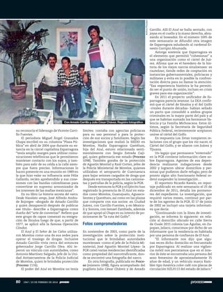 no reconocía el liderazgo deVicente Carri-
llo Fuentes.
El periodista Miguel Ángel Granados
Chapa escribió en su columna “Plaza Pú-
blica” en abril de 2004 que durante su es-
tancia en la cárcel capitalina Esparragoza
“tenía amplio margen para utilizar comu-
nicaciones telefónicas que le permitieron
mantener contacto con los suyos, y tam-
bién para salir de su celda a la calle siem-
pre que fuera preciso. Informaciones lo
hacen presente en una reunión en 1989 en
la que hizo valer su influencia ante Félix
Gallardo, recién aprehendido y sus cone-
xiones con las bandas colombianas para
convertirse en supremo armonizador de
los intereses de las mafias mexicanas”.
En su libro La historia secreta del narco.
Desde Navolato vengo, José Alfredo Andra-
de Bojorges –abogado de Amado Carrillo
y quien desapareció después de publicar
ese título– describe a Esparragoza como
dueño del “arte de conversar”. Refiere que
este grupo de capos comenzó su emigra-
ción de Sinaloa luego de que, a partir de
1977, se aplicó allá la famosa Operación
Cóndor.
El Azul y El Señor de los Cielos utiliza-
ron Morelos como una de sus sedes para
operar el trasiego de drogas. Inclusive
Amado Carrillo vivía cerca del entonces
gobernador Jorge Carrillo Olea. Ahí te-
jieron un vínculo con autoridades, como
Antonio Martínez Salgado, jefe de la Uni-
dad Antisecuestros de la Policía Judicial
de Morelos, quien le brindaba protección
(Proceso 1116).
El poder del Azul en Morelos no tenía
límites: contaba con agencias policiacas
para su uso personal y para la protec-
ción de sus socios y familiares. Según las
investigaciones que realizó la SIEDO en
Morelos, Nadia Esparragoza Gastélum,
hija del Azul, estuvo relacionada senti-
mentalmente con Sergio Estrada Caji-
gal, quien gobernaría ese estado (Proceso
1098). También gozaba de la protección
de Agustín Montiel y Raúl Cortez, jefes de
la Policía Ministerial de Morelos, quienes
utilizaban el aeropuerto de Cuernavaca
para bajar aviones cargados de droga que
después era transportada en las camione-
tas y patrullas de la policía, según la PGR.
Desde entonces la PGR y el Ejército han
registrado la presencia de El Azul en esta-
dos como Morelos, Guanajuato, Aguasca-
lientes y Querétaro, así como en las plazas
que comparte con sus socios: en Ciudad
Juárez, con Carrillo Fuentes, y en Mexica-
li y Sonora, con Ismael Zambada, además
de que apoyó al Chapo en su intento de po-
sicionarse de “la ruta del Golfo”.
Fotos comprometedoras
En noviembre de 2003, como parte de la
investigación sobre la protección insti-
tucional que le brindaban autoridades
morelenses –como el jefe de la Policía Mi-
nisterial, José Agustín Montiel López– la
PGR cateó varias residencias identificadas
como propiedad del narcotraficante, don-
de se encontró una fotografía del narco.
En otra fotografía, publicada en Proce-
so (número 1098), figura acompañado del
pugilista Julio César Chávez y de Amado
Carrillo. Allí El Azul se halla sentado, con
joyas en el cuello y la mano derecha, abra-
zando al boxeador. En el número 1095 de
este semanario se difundió otra imagen
de Esparragoza saludando al cardenal Er-
nesto Corripio Ahumada.
Astorga sostenía que Esparragoza es
el elemento que permitió “cohesionar” a
una organización como el cártel de Juá-
rez. Afirma que es el heredero de la his-
toria de los viejos narcos sinaloenses: es
cauteloso; tiende redes de cooptación en
instancias gubernamentales, policiacas y
militares y evita en lo posible la confron-
tación directa para no llamar la atención:
“Esa experiencia histórica le ha permiti-
do ser el punto de unión, incluso en crisis
graves para esa organización”.
En 2011 el proyecto unificador de Es-
parragoza parecía avanzar. La DEA confir-
mó que el cártel de Sinaloa y el del Golfo
–rivales durante décadas– habían sellado
un pacto que consolidó a ambos grupos
criminales en la mayor parte del país y al
que se habrían sumado los hermanos Va-
lencia y La Familia Michoacana. Estos úl-
timos, según la Secretaría de Seguridad
Pública Federal, recientemente aceptaron
unirse al cártel del Golfo.
En respuesta Los Zetas rompieron re-
laciones con el grupo que los vio nacer, el
Cártel del Golfo, y se aliaron con Juárez y
Tijuana.
Un legajo que permanece “enterrado”
en la PGR contiene información clave so-
bre Esparragoza. Agentes de esa depen-
dencia realizaron indagaciones desde
2002 y lograron ubicar domicilios y per-
sonas que pudieron darle refugio; pero de
pronto algún alto funcionario federal or-
denó suspender la investigación…
El reportero Ricardo Ravelo, en repor-
taje publicado en este semanario el 25 de
diciembre de 2011, detalla los pormeno-
res del expediente. La investigación, que
requirió varios meses, continuó por par-
te de los agentes de la PGR. El 17 de junio
de 2002 se incluyó una tarjeta informati-
va que decía:
“Continuando con la línea de investi-
gación, se informa lo siguiente: en rela-
ción al domicilio ubicado en calle Sierra
de Cuale 2015 colonia Las Águilas, en Za-
popan, Jalisco, conocimos por dicho de un
informante que la residencia es habitada
por una persona de confianza de El Azul.
“El informante nos dijo que algu-
nas veces dicho domicilio es frecuentado
por Esparragoza. Al realizar una vigilan-
cia móvil nos percatamos que en el inte-
rior de éste se encontraba una persona del
sexo femenino de aproximadamente 35
años de edad, y un vehículo marca Ram-
bler tipo América color café con placas de
circulación HZL9113 del estado de Jalisco.”
ArchivoProceso
Con Amado Carrillo y Julio César Chávez. Registro fotográfico
80 1947 / 23 DE FEBRERO DE 2014
 