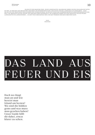 10
THE Stylemate
Issue No 01 | 2023
Doch wo fängt
man an und wie
bereist man
Island am besten?
Wo sind die hidden
gems und was muss
man gesehen haben?
Unser Guide hilft
dir dabei, etwas
klarer zu sehen.
					ISLAND IST EINE MAGISCHE INSEL. WILDE LANDSCHAFTEN, MALERISCHE FJORDE UND DIE UNGLAUBLICHE NATUR.
EIN ORT, AN DEM MAN SICH BEGEISTERT VERLIEREN UND WIEDERFINDEN KANN. DOCH NICHT NUR DIE LANDSCHAFT IST EINZIGARTIG – AUCH
DIE KULTUR UND TRADITIONEN DER ISLÄNDER SIND UNVERGLEICHBAR. ISLAND HAT EINIGE DER ATEMBERAUBENDSTEN SEHENSWÜRDIGKEITEN DER
WELT. DIE IMPOSANTE GEYSIR-GEGEND, DIE SPEKTAKULÄREN WASSERFÄLLE, DIE SCHROFFEN FJORDE ENTLANG DER KÜSTE UND DIE WILDEN
LANDSCHAFTEN IM LANDESINNEREN ... ES GIBT VIELE GROSSARTIGE ORTE, DIE MAN WÄHREND DER REISE ERKUNDEN KANN.
Autorin:
Hannah Stefitz
DAS LAND AUS
FEUER UND EIS
 