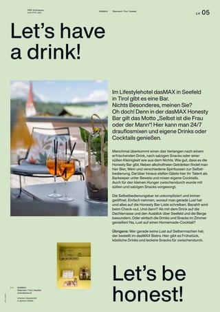 THE Stylemate
Issue No 01 | 2023
LH 05
Fotos:
dasMAX
DASMAX Österreich / Tirol / Seefeld
Let’s be
honest!
Im Lifestylehotel dasMAX in Seefeld
in Tirol gibt es eine Bar.
Nichts Besonderes, meinen Sie?
Oh doch! Denn in der dasMAX Honesty
Bar gilt das Motto „Selbst ist die Frau
oder der Mann“! Hier kann man 24/7
drauflosmixen und eigene Drinks oder
Cocktails genießen.
DASMAX
Österreich / Tirol / Seefeld
www.dasmax.at
Urbanes Lifestylehotel
in alpinem Umfeld.
( + )
Let’s have
a drink!
Manchmal überkommt einen das Verlangen nach einem
erfrischenden Drink, nach salzigen Snacks oder einer
süßen Kleinigkeit wie aus dem Nichts. Wie gut, dass es die
Honesty Bar gibt. Neben alkoholfreien Getränken findet man
hier Bier, Wein und verschiedene Spirituosen zur Selbst­
bedienung. Darüber hinaus stellen Gäste hier ihr Talent als
Barkeeper unter Beweis und mixen eigene Cocktails.
Auch für den kleinen Hunger zwischendurch wurde mit
süßen und salzigen Snacks vorgesorgt.
Die Selbstbedienungsbar ist unkompliziert und immer
geöffnet. Einfach nehmen, worauf man gerade Lust hat
und alles auf die Honesty Bar-Liste schreiben. Bezahlt wird
beim Check-out. Und dann? Ab mit dem Drink auf die
Dachterrasse und den Ausblick über Seefeld und die Berge
bewundern. Oder einfach die Drinks und Snacks im Zimmer
genießen! Na, Lust auf einen Homemade-Cocktail?
Übrigens: Wer gerade keine Lust auf Selbermachen hat,
der bestellt im dasMAX Bistro. Hier gibt es Frühstück,
köstliche Drinks und leckere Snacks für zwischendurch.
 