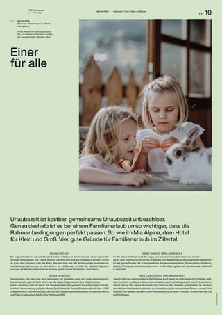 THE Stylemate
Issue No 01 | 2023
LH 10
MIA ALPINA Österreich / Tirol / Fügen im Zillertal
SO NAH, SO GUT
Ein ungeschriebenes Gesetz für alle Familien mit kleinen Kindern lautet: Umso kürzer die
Anreise, umso besser. Der Urlaub beginnt nämlich nicht erst am Urlaubsort, sondern schon
im Auto, dem Flugzeug oder der Bahn. Wie gut, dass das Mia Alpina perfekt erreichbar ist.
Von München aus ist man mit dem Auto in nur 1,5 Stunden am Ziel, der nächste Flughafen
ist knapp 45 Minuten entfernt. Kurze Anreise, große Freude! Bei Kindern. Und Eltern!
JEDEM SEINE ZEIT
Gemeinsame Zeit kann man dann besonders gut genießen, wenn sich jeder zwischendurch
kleine Auszeiten gönnt. Dafür bietet das Mia Alpina Möglichkeiten über Möglichkeiten.
Schon die Suiten sind mit bis zu 105 Quadratmetern wie gemacht für großzügigen Urlaubs-
komfort. Abwechslung und jede Menge Spaß bietet die Family-Erlebniswelt auf über 4.000
Quadratmetern. Und während sich die Kids dort bestens betreut austoben, entspannen Mama
und Papa im exklusiven Adults Only Penthouse SPA.
Foto:
Hotel
Mia
Alpina
Urlaubszeit ist kostbar, gemeinsame Urlaubszeit unbezahlbar.
Genau deshalb ist es bei einem Familienurlaub umso wichtiger, dass die
Rahmenbedingungen perfekt passen. So wie im Mia Alpina, dem Hotel
für Klein und Groß. Vier gute Gründe für Familienurlaub im Zillertal.
KEINE CHANCE DER LANGEWEILE
Im Mia Alpina stellt sich nicht die Frage, was man machen soll, sondern was zuerst!
Ob In- oder Outdoor: Es gibt so viel zu erleben! Zum Beispiel den großzügigen Wellness­bereich
für die ganze Familie, die Erlebniswelt mit Abenteuerspielplätzen, Bowlingbahn, Hüpfburg,
Seilbahn, Trampolin und vieles, vieles mehr – im Mia Alpina geben sich die Abenteuer die Klinke
in die Hand!
WEIL LIEBE DURCH DEN MAGEN GEHT
Jede Familie hat unterschiedliche Bedürfnisse. Auch, wenn es um kulinarische Vorlieben geht.
Hier sind nicht nur Geschmäcker unterschiedlich, auch auf Mittagsschlaf oder Frühaufsteher
nimmt man im Mia Alpina Rücksicht. Und nicht nur das: Familien entscheiden, ob es einen
gemütlichen Familientisch gibt oder zur Abwechslung ein romantisches Dinner zu zweit. Und
die Kids? Die speisen derweil in der Kinderbetreuung mit ihren Freunden. So kommen alle voll
auf ihre Kosten.
MIA ALPINA
Österreich / Tirol / Fügen im Zillertal
mia-alpina.at
Family Retreat mit einem gelungenen
Mix aus Lifestyle und Tradition inmitten
der wunderschönen Zillertaler Alpen.
( + )
Einer
für alle
 