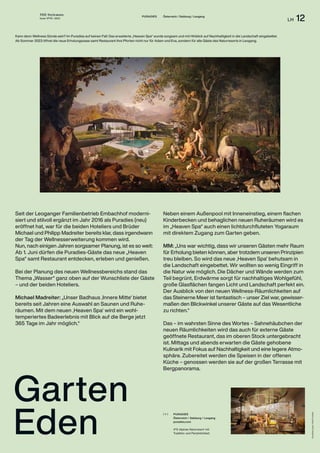 THE Stylemate
Issue No 01 | 2023
LH 12
Visualisierungen:
Hotel
Puradies
PURADIES
Österreich / Salzburg / Leogang
puradies.com
4*S Alpines Naturresort mit
Tradition und Persönlichkeit.
( + )
PURADIES Österreich / Salzburg / Leogang
Garten
Eden
Kann denn Wellness Sünde sein? Im Puradies auf keinen Fall: Das erweiterte „Heaven Spa“ wurde sorgsam und mit Hinblick auf Nachhaltigkeit in die Landschaft eingebettet.
Ab Sommer 2023 öffnet die neue Erholungsoase samt Restaurant ihre Pforten nicht nur für Adam und Eva, sondern für alle Gäste des Naturresorts in Leogang.
Seit der Leoganger Familienbetrieb Embachhof modern­i­­­­-
siert und stilvoll ergänzt im Jahr 2016 als Puradies (neu)
eröffnet hat, war für die beiden Hoteliers und Brüder
Michael und Philipp Madreiter bereits klar, dass irgendwann
der Tag der Wellness­
erweiterung kommen wird.
Nun, nach einigen Jahren sorgsamer Planung, ist es so weit:
Ab 1. Juni dürfen die Puradies-Gäste das neue „Heaven
Spa“ samt Restaurant entdecken, erleben und genießen.
Bei der Planung des neuen Wellnessbereichs stand das
Thema „Wasser“ ganz oben auf der Wunschliste der Gäste
– und der beiden Hoteliers.
Michael Madreiter: „Unser Badhaus ‚Innere Mitte‘ bietet
bereits seit Jahren eine Auswahl an Saunen und Ruhe­
räumen. Mit dem neuen ‚Heaven Spa‘ wird ein wohl­
temperiertes Badeerlebnis mit Blick auf die Berge jetzt
365 Tage im Jahr möglich.“
Neben einem Außenpool mit Inneneinstieg, einem flachen
Kinderbecken und behaglichen neuen Ruheräumen wird es
im „Heaven Spa“ auch einen lichtdurchfluteten Yogaraum
mit direktem Zugang zum Garten geben.
MM: „Uns war wichtig, dass wir unseren Gästen mehr Raum
für Erholung bieten können, aber trotzdem unseren Prinzipien
treu bleiben. So wird das neue ‚Heaven Spa‘ behutsam in
die Landschaft eingebettet. Wir wollten so wenig Eingriff in
die Natur wie möglich. Die Dächer und Wände werden zum
Teil begrünt, Erdwärme sorgt für nachhaltiges Wohlgefühl,
große Glasflächen fangen Licht und Landschaft perfekt ein.
Der Ausblick von den neuen Wellness-Räumlichkeiten auf
das Steinerne Meer ist fantastisch – unser Ziel war, gewisser­
maßen den Blickwinkel unserer Gäste auf das Wesentliche
zu richten.“
Das – im wahrsten Sinne des Wortes – Sahnehäubchen der
neuen Räumlichkeiten wird das auch für externe Gäste
geöffnete Restaurant, das im oberen Stock untergebracht
ist. Mittags und abends erwarten die Gäste gehobene
Kulinarik mit Fokus auf Nachhaltigkeit und eine legere Atmo-
sphäre. Zubereitet werden die Speisen in der offenen
Küche – genossen werden sie auf der großen Terrasse mit
Bergpanorama.
 