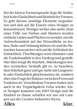15
THE Stylemate
Issue No 01 | 2023
Bei der klaren Formensprache liegt die Schön-
heitinderEinfachheitundReinheitderFormen.
Es geht darum, unnötige Elemente wegzulas-
sen und sich auf die Essenz eines Designs zu
konzentrieren. Weniger ist hier also mehr. Statt
einer Fülle von Farben und Mustern werden
einfacheLinienundFlächenverwendet,umdie
Aufmerksamkeit auf das Wesentliche zu len-
ken. Ruhe und Ordnung kehren ein und der Be-
trachter konzentriert sich auf die Schönheit der
Einfachheit. Überflüssiges wird eliminiert und
die Funktionalität in den Vordergrund gestellt.
Hier überwiegt die Klarheit, Ablenkungen wer-
den vermieden. Deshalb gilt es, zu beachten,
dass Klarheit ganz und gar nicht mit Langewei-
le oder Einfachheit gleichzusetzen ist, sondern
ehereineFragederBalancezwischenFormund
Funktion ist. Verschiedene Formen finden sich
auch in der Teppichgalerie Geba wieder, kla-
re Designs kommen von 13&9 Design und die
Klarheit zu Hause schaffen wir uns mit Lam-
pen aus der Creative Industries Styria.
STYLE
klar.
Alles
 