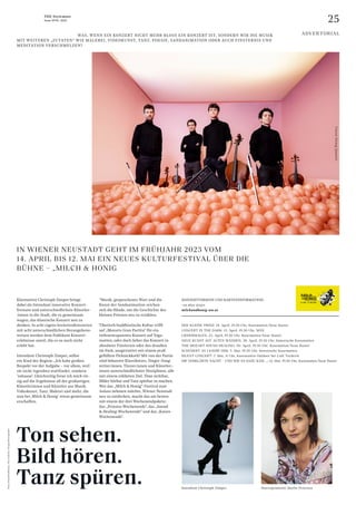 25
THE Stylemate
Issue No 01 | 2023
IN WIENER NEUSTADT GEHT IM FRÜHJAHR 2023 VOM
14. APRIL BIS 12. MAI EIN NEUES KULTURFESTIVAL ÜBER DIE
BÜHNE – „MILCH & HONIG
Fotos:
Harald
Hoffmann,
Tim
Cadavini,
Yiorgos
Mavropoulos
Klarinettist Christoph Zimper bringt
dabei als Intendant innovative Konzert-
­
f­
ormate und unterschiedlichste Künstler­
:­
innen in die Stadt, die es gemeinsam
wagen, das klassische Konzert neu zu
denken. In acht eigens kreiertenKonzerten
mit acht unterschiedlichen Herangehens­
weisen werden dem Publikum Konzert­
erlebnisse zuteil, die es so noch nicht
erlebt hat.
Intendant Christoph Zimper, selbst
ein Kind der Region: „Ich habe großen
Respekt vor der Aufgabe – vor allem, weil
sie nicht irgendwo stattfindet, sondern
’zuhause‘. Gleichzeitig freue ich mich rie-
sig auf die Ergebnisse all der großartigen
Künstlerinnen und Künstler aus Musik,
Videokunst, Tanz, Malerei und mehr, die
nun bei ‚Milch & Honig‘ etwas gemeinsam
erschaffen.
“Musik, gesprochenes Wort und die
Kunst der Sandanimation reichen
sich die Hände, um die Geschichte des
kleinen Prinzen neu zu erzählen.
Tibetisch buddhistische Kultur trifft
auf „Mozarts Gran Partita“ für ein
tiefenentspanntes Konzert auf Yoga-
matten, oder doch lieber das Konzert in
absoluter Finsternis oder das draußen
im Park, ausgestattet mit einem prall
gefüllten Picknickkorb? Mit von der Partie
sind bekannte Klassikstars, Singer-Song­
writer:innen, Tänzer:innen und Künstler:­
innen unterschiedlichster Disziplinen, alle
mit einem erklärten Ziel: Töne sichtbar,
Bilder hörbar und Tanz spürbar zu machen.
Wer das „Milch & Honig“-Festival zum
Anlass nehmen möchte, Wiener Neustadt
neu zu entdecken, macht das am besten
mit einem der drei Wochenendpakete:
das „Prinzen-Wochenende“, das „Sound
& Healing-Wochenende“ und das „Kaiser-
Wochenende“.
DER KLEINE PRINZ: 14. April, 19.30 Uhr, Kasematten/Neue Bastei
CONCERT IN THE DARK: 15. April, 19.30 Uhr, MÄX
LIEDERMALEN: 23. April, 19.30 Uhr, Kasematten/Neue Bastei
NEUE KUNST AUF ALTEN WÄNDEN: 28. April, 19.30 Uhr, historische Kasematten
THE MOZART SOUND HEALING: 30. April, 19.30 Uhr, Kasematten/Neue Bastei
SCHUBERT AS I KNOW HIM: 5. Mai, 19.30 Uhr, historische Kasematten
SILENT CONCERT: 7. Mai, 11 Uhr, Kasematten Outdoor bei Café Tscherte
DIE VERKLÄRTE NACHT – UND WIE ES DAZU KAM …: 12. Mai, 19.30 Uhr, Kasematten/Neue Bastei
Starsopranistin Marlis Petersen
Intendant Christoph Zimper
Vision
String
Quartet
				 WAS, WENN EIN KONZERT NICHT MEHR BLOSS EIN KONZERT IST, SONDERN WIR DIE MUSIK
MIT WEITEREN „ZUTATEN“ WIE MALEREI, VIDEOKUNST, TANZ, POESIE, SANDANIMATION ODER AUCH FINSTERNIS UND
MEDITATION VERSCHMELZEN?
ADVERTORIAL
KONZERTTERMINE UND KARTENINFORMATION:
+43 2622 373311
milchundhonig-wn.at
Ton sehen.
Bild hören.
Tanz spüren.
 