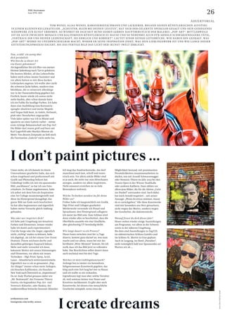 26
THE Stylemate
Issue No 01 | 2023
Tom, erzähl´ ein wenig über
dich persönlich:
Wie bist du zu dieser Art
von Kunst gekommen?
Als Jugendlicher bin ich öfter von meiner
Heimat Judenburg nach Tarvis gefahren.
Die bunten Märkte, all das Lebensfrohe
haben mich schon immer fasziniert und
vor allem hatten es mir diese kecken
Lederjacken angetan. Ich wollte aber nicht
die schwarze Jacke haben, sondern eine
blitzblaue, die es seinerzeit allerdings
nur in der Damenabteilung gegeben hat.
Freilich, heute würde ich sowas nicht
mehr kaufen, aber schon damals hatte
ich ein Faible für knallige Farben. Ich habe
dann eine Ausbildung zum Karosserie-
spengler absolviert und meine Mopeds
und Vespas bald bunt, in violett, Perlmutt,
pink oder Neonfarben angesprüht.
Viele Jahre später war ich in Miami und
spazierte an einer Galerie vorbei – meine
erste richtige Bekanntschaft mit Pop-Art!
Die Bilder dort waren grell und bunt mit
Karl Lagerfeld oder Marilyn Monroe als
Motiv. Von diesem Zeitpunkt an ließ mich
die Faszination „Galerie“ nicht mehr los.
Umso mehr, als ich damals in einem
Unternehmen gearbeitet habe, das sich
schon eingehend und professionell mit
Grafik und Photoshop befasst hat.
Unbedingt wollte ich mir ein spannendes
Bild „nachbauen“, so bat ich um Foto­
erlaubnis. Zu Hause angekommen, habe
ich sofort mit dem Foto als Inspiration
eine Art Collage zusammengestellt und
diese im Hintergrund dazugelegt, das
ganze Bild am Ende noch beschichtet.
So hat alles begonnenen und eigentlich
haben meine Versuche gleich Anklang
gefunden.
Was oder wer inspiriert dich?
Ich liebe jede Umgebung mit kreativen
Farben und Elementen. Immer wieder
habe ich damit auch experimentiert.
Und die Sorge oder die Angst, eigentlich
nicht „richtig“ malen zu können, habe
ich abgelegt, als ich bei einem Live-Event
Dominic Thiem zeichnen durfte und
daraufhin gehörigen Zuspruch bekam.
Mehr und mehr versuchte ich dann,
bekannte Motive mit neuen Stimmungen
und Elementen, vor allem mit neuen
Techniken – Digi-Print, Spray, Acryl,
Lasur – künstlerisch weiterzuentwickeln.
Eigentlich war es als so genannter „Pop-
Art-Jünger“ immer schon mein Anliegen,
ein bisschen Kalifornien, ein bisschen
New York nach Österreich zu „importieren“.
Da ist Andy Warhol genauso dabei wie
„Mr. Brainwash“, der Franzose Thierry
Guetta, ein begnadeter Pop-Art- und
Streetart-Künstler, oder Banksy, der
unübertroffene britische Streetart-Künstler.
				 TOM WENZL ALIAS WENZO, KAROSSERIEFACHMANN UND LACKIERER, BEGANN SEINEN KÜNSTLERISCHEN AUFSTIEG
IN EINEM KLEINEN KELLER­
ATELIER. „SCHUSTER, BLEIB BEI DEINEN LEISTEN", HAT SICH DER GELERNTE SPENGLER GESAGT UND SEIN GEDIEGENES
HANDWERK ZUR KUNST ERHOBEN. SO WIDMET ER SICH SEIT RUND SIEBEN JAHREN HAUPTBERUFLICH DER MALEREI: „POP-ART“. MITTLERWEILE
IST ER AUCH ZWISCHEN MONACO UND KALIFORNIEN KÜNSTLERISCH ZU HAUSE UND SO NEBENBEI AUCH FÜR ARNOLD SCHWARZENEGGERS TÄTIG.
„VERTRAUE DIR UND DEINER LEIDENSCHAFT, SEI EHRLICH UND KORREKT“, LAUTET EINER SEINER LEITSPRÜCHE. WIR HABEN IHN GEFRAGT, WAS
„POP-ART“-WERKE SO UNVERWECHSELBAR MACHT, WOHER ER SEINE INSPIRATION ZIEHT, WAS SEIN LIEBLINGSWERK IST UND WIE LANGE DIESER
ENTSTEHUNGSPROZESS DAUERT, BIS DAS FERTIGE BILD DAS LICHT DER (KUNST-)WELT ERBLICKT.
Ich mag das Ausdrucksstarke, das darf
manchmal auch laut, schrill und exzen-
trisch sein. Vor allem solche Bilder sind
es ja auch, die nicht nur zum Hinschauen
anregen, sondern vor allem inspirieren.
Nicht umsonst erreichen sie so viele
Bewunderer weltweit.
Welche Techniken wendest du für deine
Bilder an?
Früher habe ich hauptsächlich mit Grafik,
Digi-Print und Collagen gearbeitet.
Mittlerweile verwende ich Pinsel und
Spraydosen, den Hintergrund collagiere
ich meist ins Bild rein. Zum Schluss wird
dann wieder alles so beschichtet, dass die
Oberfläche aussieht wie eine Glasfläche,
aber gleichzeitig UV-beständig bleibt.
Wie lange dauert so ein Prozess?
Dieser kann zwischen zwei bis 14 Tage
dauern, kommt ganz darauf an, was man
macht und vor allem, wann bei mir der
berühmte „Wow-Moment“ kommt, bis ich
weiß, dass ich das Bild jetzt zu vollenden
habe. Das Beschichten selbst dauert dann
auch nochmal zwei bis drei Tage.
Welches ist dein Lieblingskunstwerk?
Anfangs hat es immer ein besonderes
liebgewonnenes Kunstwerk gegeben, das
hing auch eine Zeit lang bei mir zu Hause
und ich wollte es nie verkaufen.
Irgendwann legt man aber solche Vorsätze
ab, weil sowieso immer was Neues und
Kreatives nachkommt. Es gibt aber auch
Kunstwerke, bei denen eine menschliche
Geschichte mitspielt, wenn etwa die
Fotos:
Oliver
Wolf
Foto
GmbH
artbywenzo.com
instagram.com/artby_wenzo
I create dreams
Möglichkeit bestand, mit prominenten
Persönlichkeiten zusammenarbeiten zu
dürfen, wie mit Arnold Schwarzenegger
oder Dominic Thiem im Jahr 2019 bei den
Tennis Open in der Wiener Stadthalle
oder anderen Kalibern. Dazu zählen vor
allem jene Bilder, die für die Aktion „Licht
ins Dunkel“ entstanden sind. Auch dabei
hat mich Arnold inspiriert – mit seiner
Aussage: „Wenn du etwas nimmst, musst
du es zurückgeben.“ Alle diese Kunstwerke
sind mir besonders ans Herz gewachsen,
nicht wegen des Motivs, sondern wegen
der Geschichte, die dahintersteckt.
Worauf freust du dich dieses Jahr?
Heuer stehen wieder einige Ausstellungen
am Programm, vor allem in der Schweiz
sowie in der näheren Umgebung.
Bis dato sind Ausstellungen in Zug/CH,
im südsteirischen Schloss Gamlitz und
im Schloss St. Martin in Graz geplant.
Auch in Leogang, im Hotel „Puradies“,
steht womöglich bald was Spannendes an!
Warten wir ab ...
I don’t paint pictures ...
ADVERTORIAL
 