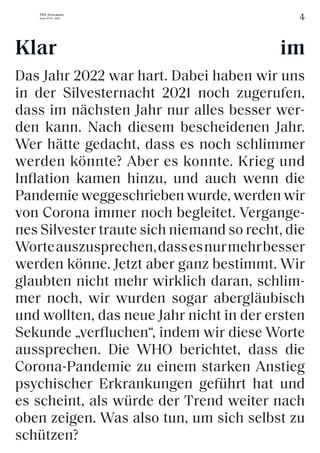 4
THE Stylemate
Issue No 01 | 2023
Das Jahr 2022 war hart. Dabei haben wir uns
in der Silvesternacht 2021 noch zugerufen,
dass im nächsten Jahr nur alles besser wer-
den kann. Nach diesem bescheidenen Jahr.
Wer hätte gedacht, dass es noch schlimmer
werden könnte? Aber es konnte. Krieg und
Inflation kamen hinzu, und auch wenn die
Pandemie weggeschrieben wurde, werden wir
von Corona immer noch begleitet. Vergange-
nes Silvester traute sich niemand so recht, die
Worteauszusprechen,dassesnurmehrbesser
werden könne. Jetzt aber ganz bestimmt. Wir
glaubten nicht mehr wirklich daran, schlim-
mer noch, wir wurden sogar abergläubisch
und wollten, das neue Jahr nicht in der ersten
Sekunde „verfluchen“, indem wir diese Worte
aussprechen. Die WHO berichtet, dass die
Corona-Pandemie zu einem starken Anstieg
psychischer Erkrankungen geführt hat und
es scheint, als würde der Trend weiter nach
oben zeigen. Was also tun, um sich selbst zu
schützen?
Klar im
 
