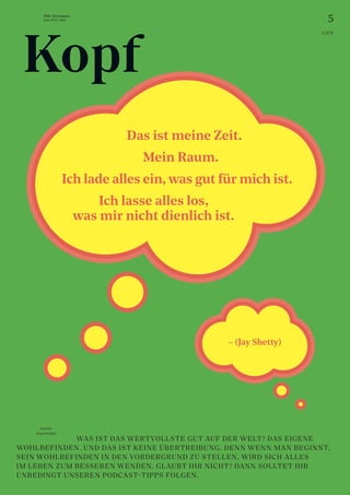 5
THE Stylemate
Issue No 01 | 2023
– (Jay Shetty)
Autorin:
Nina Prehofer
				 WAS IST DAS WERTVOLLSTE GUT AUF DER WELT? DAS EIGENE
WOHLBEFINDEN. UND DAS IST KEINE ÜBERTREIBUNG. DENN WENN MAN BEGINNT,
SEIN WOHLBEFINDEN IN DEN VORDERGRUND ZU STELLEN, WIRD SICH ALLES
IM LEBEN ZUM BESSEREN WENDEN. GLAUBT IHR NICHT? DANN SOLLTET IHR
UNBEDINGT UNSEREN PODCAST-TIPPS FOLGEN.
Mein Raum.
Ich lade alles ein, was gut für mich ist.
Ich lasse alles los,
was mir nicht dienlich ist.
Das ist meine Zeit.
Kopf
LIFE
 