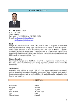 CURRICULUM VITAE
RAZAK. M PAYYOLI
BSc, LLB, DAL,
Senior Lawyer
Tel.: Mob. +974 33126422 or +91 9745313656
E-mail: razakmpayyoli@gmail.com,
razakmpayyoli@yahoo.com
Brief:
Lawyer by profession since March 1991, with a total of 25 years uninterrupted
working experience in variety legal service in various courts in India (12 years),
Senior Legal Counsel in ICB, an International Law Firm in Kuwait (9 years),
previously worked as Senior Legal Counsel/Advisor in a Government owned Qatar
Petrochemical Company (QAPCO) QSC in Qatar, currently working as Chairman of
LEXRAMP an International Law Firm.
Career Objective:
Seeking challenging roles in the Middle East, with an organization which encourages
brilliance, hard work and integrity where my experience, abilities and skills can be
best utilized.
Major Skills:
Reviewing and drafting of many kinds of legal documents/contracts/agreements/
claims/ arbitrations/ statements/ litigation notes/ cases/ legal opinions/ legal notices/
board meetings/minutes and variety legal jobs with leadership quality, dedication with
honesty and integrity.
PERSONAL
Nationality Indian
Religion Muslim
Age 54 years
Date of birth 10th
July 1961
Sex Male
Marital Status Married
1
 
