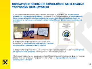 Із 2003 року Банк неодноразово отримував нагороди та відзнаки ЄБРР за результати
діяльності в торговому фінансуванні, серед яких банк було відзначено як найактивніший
банк-емітент в Україні та найактивніший підтверджуючий банк в Україні за кількістю
випущених та підтриманих операцій, найактивніший банк у фінансуванні українського
імпорту.
В 2016 році Райффайзен Банк Аваль знову було
відзначено як найактивніший банк-емітент в Україні
за програмою сприяння розвитку торгівлі.
У 2005 році Райффайзен Банк Аваль став піонером серед українських банків у співпраці з
IFC у рамках GTFP програми, активну участь в якій бере і по сьогодні.
18 січня цього року під час завершальної сесії Європейського банківського форуму журнал
Global Finance нагородив Райффайзен Банк Аваль як «Кращий банк із торгового
фінансування в Україні»
14
 