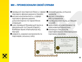 15
провідний експертний банк у сфері
торгового фінансування в Україні;
висока компетентність у сфері
торгового фінансування,
документарних та гарантійних
операцій;
член провідної банківської групи в
Центральній та Східній Європі –
Raiffeisen Bank International AG,
Австрія;
наявність мережі контрагентів та
партнерів у всьому світу;
значний досвід успішних
проектів;
високі стандарти
обслуговування;
індивідуальний підхід до Ваших
потреб;
орієнтація на довготривалі та
взаємовигідні відносини.
команда спеціалістів,
сертифікованих Міжнародною
торговою палатою.
 