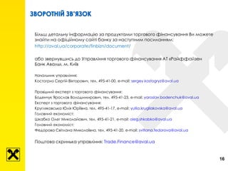 16
Більш детальну інформацію за продуктами торгового фінансування Ви можете
знайти на офіційному сайті банку за наступним посиланням:
http://aval.ua/corporate/finbizn/document/
або звернувшись до Управління торгового фінансування АТ «Райффайзен
Банк Аваль», м. Київ
Начальник управління:
Костогриз Сергій Вікторович, тел. 495-41-00, e-mail: sergey.kostogryz@aval.ua
Провідний експерт з торгового фінансування:
Боденчук Ярослав Володимирович, тел. 495-41-23, e-mail: yaroslav.bodenchuk@aval.ua
Експерт з торгового фінансування:
Кругляковська Юлія Юріївна, тел. 495-41-17, e-mail: yuliia.krugliakovska@aval.ua
Головний економіст:
Шкабко Олег Миколайович, тел. 495-41-21, e-mail: oleg.shkabko@aval.ua
Головний економіст:
Федорова Світлана Миколаївна, тел. 495-41-20, e-mail: svitlana.fedorova@aval.ua
Поштова скринька управління: Trade.Finance@aval.ua
 