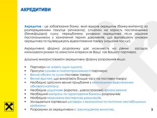 Акредитив - це зобов'язання банку, який відкрив акредитив (банку-емітента) за
розпорядженням покупця (апліканта), сплатити на користь постачальника
(бенефіціара) суму, передбачену умовами акредитива після надання
постачальником у зазначений термін документів, що відповідають умовам
акредитива та підтверджують відвантаження товару (надання послуг).
Акредитивна форма розрахунку дає можливість на рівних засадах
мінімізувати ризики та захистити інтереси як Ваші, так Вашого партнера.
Доцільно використовувати акредитивну форму розрахунків якщо:
 Партнери не знають один одного;
 Присутні сумніви в платоспроможності партнера;
 Великі обсяги та суми поставок товару;
 Великі відстані, що вимагають більше часу на поставки товару;
 Необхідно здійснити великі придбання з мінімальним відволіканням
обігового капіталу;
 Необхідне додаткове (коротко-, довгострокове) фінансування;
 Необхідний контроль та гарантування банком розрахунків;
 Необхідна незалежна експертиза документів;
 Укладаються торгівельні договори з економічно та політично нестабільними
країнами;
 Розрахунки за акредитивом є законодавчою вимогою. 3
 