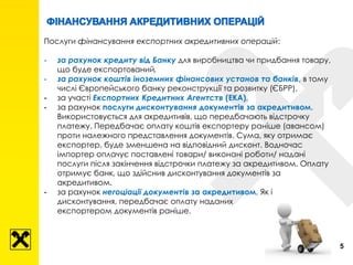5
Послуги фінансування експортних акредитивних операцій:
- за рахунок кредиту від Банку для виробництва чи придбання товару,
що буде експортований,
- за рахунок коштів іноземних фінансових установ та банків, в тому
числі Європейського банку реконструкції та розвитку (ЄБРР),
- за участі Експортних Кредитних Агентств (ЕКА),
- за рахунок послуги дисконтування документів за акредитивом.
Використовується для акредитивів, що передбачають відстрочку
платежу. Передбачає оплату коштів експортеру раніше (авансом)
проти належного представлення документів. Сума, яку отримає
експортер, буде зменшена на відповідний дисконт. Водночас
імпортер оплачує поставлені товари/ виконані роботи/ надані
послуги після закінчення відстрочки платежу за акредитивом. Оплату
отримує банк, що здійснив дисконтування документів за
акредитивом.
- за рахунок негоціації документів за акредитивом. Як і
дисконтування, передбачає оплату наданих
експортером документів раніше.
 