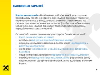 Банківська гарантія – безвідкличне зобов'язання Банку сплатити
бенефіціару (особі, на користь якої надано банківську гарантію)
гарантовану суму, у випадку отримання письмової вимоги, яка
свідчить про невиконання принципалом (особа, для забезпечення
зобов’язань якої надано банківську гарантію) своїх зобов'язань,
передбачених умовами гарантії.
Основні обставини, за яких використовують банківські гарантії:
• існує ризик несплати за товар;
• необхідна відстрочка платежу/товарний кредит;
• недоцільно надавати авансовий платіж через невпевненість у
репутації контрагента;
• контрагент не впевнений у належному виконанні зобов'язань
Клієнтом;
• надання банківської гарантії передбачено умовами договору;
• необхідно підвищити статус компанії Клієнта (гарантія від Банку
свідчить про те, що фінансовий стан Клієнта відповідає вимогам
Банку).
6
 