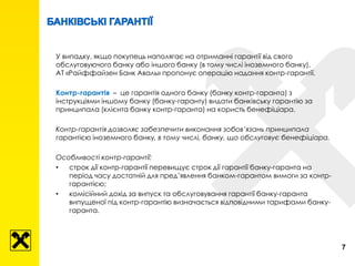 У випадку, якщо покупець наполягає на отриманні гарантії від свого
обслуговуючого банку або іншого банку (в тому числі іноземного банку),
АТ «Райффайзен Банк Аваль» пропонує операцію надання контр-гарантії.
Контр-гарантія – це гарантія одного банку (банку контр-гаранта) з
інструкціями іншому банку (банку-гаранту) видати банківську гарантію за
принципала (клієнта банку контр-гаранта) на користь бенефіціара.
Контр-гарантія дозволяє забезпечити виконання зобов’язань принципала
гарантією іноземного банку, в тому числі, банку, що обслуговує бенефіціара.
Особливості контр-гарантії:
• строк дії контр-гарантії перевищує строк дії гарантії банку-гаранта на
період часу достатній для пред’явлення банком-гарантом вимоги за контр-
гарантією;
• комісійний дохід за випуск та обслуговування гарантії банку-гаранта
випущеної під контр-гарантію визначається відповідними тарифами банку-
гаранта.
7
 