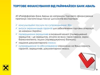 АТ «Райффайзен Банк Аваль» за напрямом Торгового фінансування
пропонує наступні види послуг для клієнтів-експортерів:
 консультаційні послуги по супроводженню ЗЕД;
 випуск окремих видів гарантій для забезпечення торгових операцій
за межами України;
 підтвердження акредитивів в іноземній валюті (підтверджений
акредитив – це акредитив, оплата за яким гарантована, окрім
банка-емітента, іншим (підтверджуючим) банком);
 надання документарного інкасо;
 супроводження та обслуговування отриманих на Вашу користь
гарантій, акредитивів, документарних інкасо.
9
 