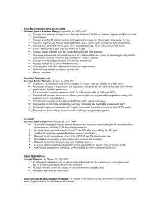 Viant Inc, formerly known as Concentra
Customer Service Relations Manager Naperville, IL- 6/07-10/07
 Manage three teams in the department: Provider Relations/Call Center, Network Appeals and Provider Data
Maintenance.
 Manage a staff of 28 employees daily with leadership assistance of a team leader in customer service.
 Manages Inquiries and Appeals in the department due to clients needs with specific turn around times.
 Meeting the Call Center service goals of 4% abandonment rate, 30 sec ASA and 2.30 talk times.
 Cross Training within each team and within the Team.
 Manage a team of temps, train and mentor hiring into full time positions
 Managing a department, this contributes over five million dollars of revenue by educating providers on fee
negotiations, network affiliation and contracts per hospital or group.
 Manage research and resolution in a 10-day turn around time.
 Manage Appeals in a 5-10 day turnaround time.
 Work together with other departments for process improvements.
 Maintain the Company’s complete provider file.
 Quality assurance
Combined Insurance/Aon
Customer Service Manager Chicago, IL- 2006-2007
 Managed a correspondent team of 40 associates, two supervisors and a trainer on a daily basis.
 Maintained production requirements and high quality standards. In one year took the team from 40-60%
production to 90-100% production.
 Excellent quality insuring a standard of 98.5 %. The outside audit for 2006 was 99.9%.
 Coached and mentored new trainees and cross training clerical, analysts and correspondence along with
customer service representatives.
 Performed evaluations for the staff and leadership staff. Annual merit raises.
 Responsible for the hiring, terminating, coaching, mentoring and developing promotion of staff.
 Maintained department standards of 85% performance with a two-day time service with 98.5% quality.
 Created and administered incentive and employee recognition programs.
Coverdell
Customer Service Supervisor Chicago, IL- 2005-2006
 Created and managed Customer Service Retention and Insurance teams made up of 35 customer service
representatives, including 15 BI-lingual representatives.
 In a three month span took retention from 17% to 30% after a year hitting the 40% goal.
 Handled all supervisors/escalated calls for customer satisfaction.
 Managed the call center phone system with a 20 ASA and 3% abandonment rate.
 Trained all customer service representatives for retention and insurance.
 Managed the incentive programs and team building exercises.
 Coached, mentored and trained customer service representatives as part of the supervisory staff.
 Performance management, including Call Monitoring for 100% customer satisfaction.
Direct Medical Data
Account Manager Des Plaines, IL- 2004-2005
 Collaborated with sales to service clients with medical data lists for marketing via email, phone and
fax for continuing medical education and seminars.
 Managed and bill clients for list data fees and information and update files.
 Supported sales with all client issues.
Unicare Health & Life Insurance/Wellpoint ~ Wellpoint is the nation's leading health benefits company serving the
needs of approximately 34 million medical members.
 