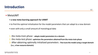 • MetaUMT
• a new meta-learning approach for UNMT
• to find the optimal initialization for the model parameters that can adapt to a new domain
• even with only a small amount of monolingual data
1. the meta-train phase : adapts model parameters to a domain
2. the meta-test phase: optimizes the parameters obtained from the meta-train phase
3. After obtaining optimally initialized parameters : fine-tune the model using a target domain
(i.e., a low-resource domain)
10
Introduction
 