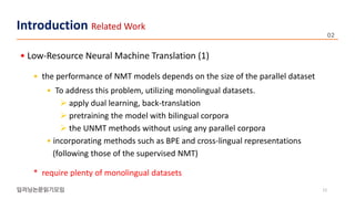 • Low-Resource Neural Machine Translation (1)
• the performance of NMT models depends on the size of the parallel dataset
• To address this problem, utilizing monolingual datasets.
 apply dual learning, back-translation
 pretraining the model with bilingual corpora
 the UNMT methods without using any parallel corpora
• incorporating methods such as BPE and cross-lingual representations
(following those of the supervised NMT)
* require plenty of monolingual datasets
12
Introduction Related Work
 