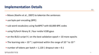 • Moses (Koehn et al., 2007) to tokenize the sentences
• use byte-pair encoding (BPE)
• sub-word vocabulary using fastBPE7 with 60,000 BPE codes
• using PyTorch library 8 | four nvidia V100 gpus
• on the BLEU script 9 | on the best validation epoch + 10 more epochs
• The learning rate = 10−4 | optimized within the range of 10−2 to 10−5
• number of tokens per batch = 1,120 | dropout rate = 0.1
20
Implementation Details Implementation Details
 