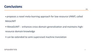 • proposes a novel meta-learning approach for low-resource UNMT, called
MetaUMT
• MetaGUMT : enhances cross-domain generalization and maintains high-
resource domain knowledge
• can be extended to semi-supervised machine translation
22
Conclusions
 